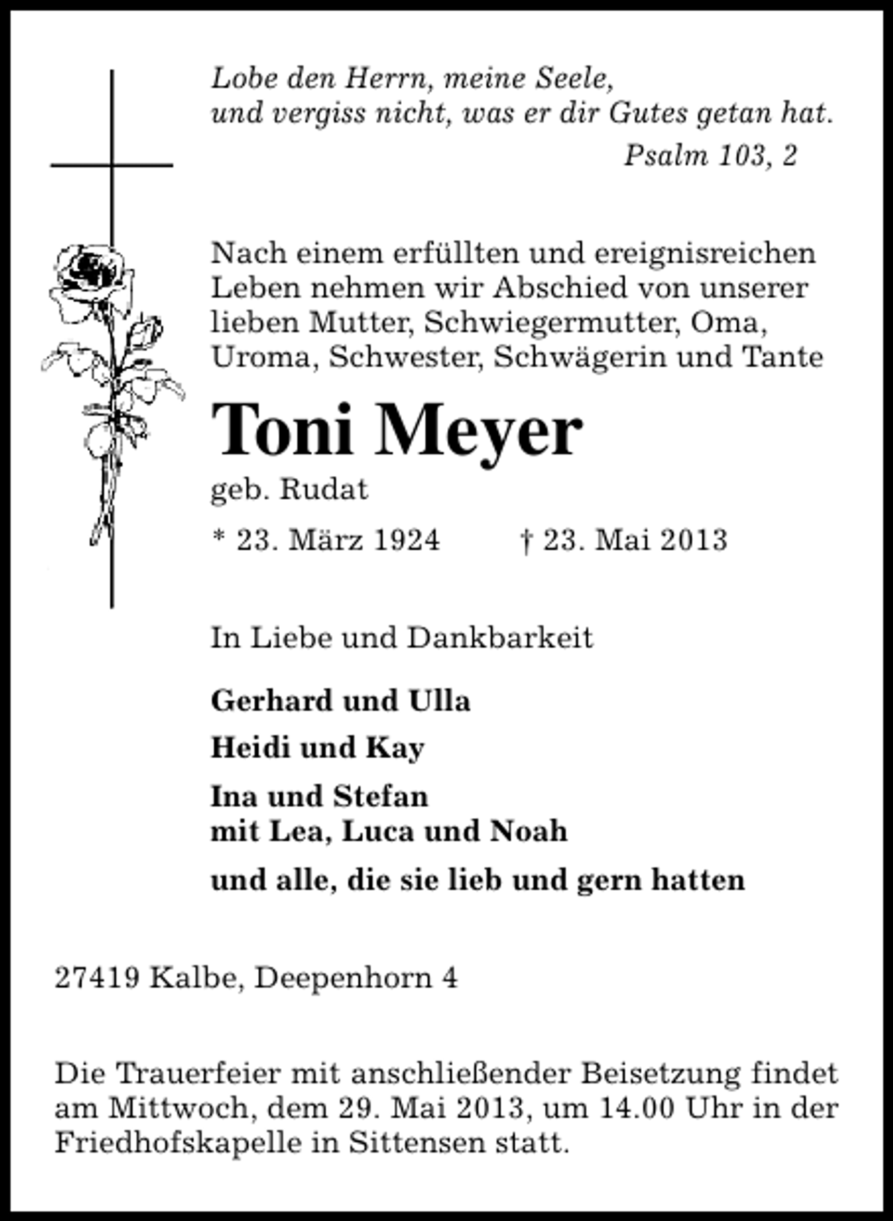 <p>Lobe den Herrn, meine Seele,<br />und vergiss nicht, was er dir Gutes getan hat.<br />Psalm 103, 2<br />Nach einem erfüllten und ereignisreichen<br />Leben nehmen wir Abschied von unserer<br />lieben Mutter, Schwiegermutter, Oma,<br />Uroma, Schwester, Schwägerin und Tante</p><p>Toni Meyer</p><p>geb. Rudat</p><p>* 23. März 1924</p><p>† 23. Mai 2013</p><p>In Liebe und Dankbarkeit<br />Gerhard und Ulla<br />Heidi und Kay<br />Ina und Stefan<br />mit Lea, Luca und Noah<br />und alle, die sie lieb und gern hatten<br />27419 Kalbe, Deepenhorn 4<br />Die Trauerfeier mit anschließender Beisetzung findet<br />am Mittwoch, dem 29. Mai 2013, um 14.00 Uhr in der<br />Friedhofskapelle in Sittensen statt.</p>