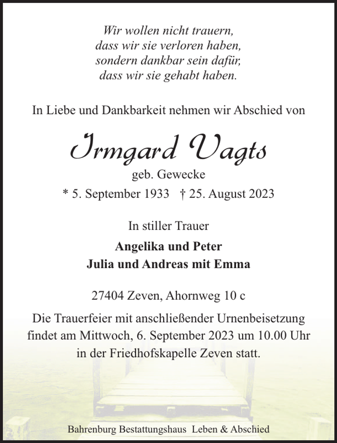 <p>Wir wollen nicht trauern,<br />dass wir sie verloren haben,<br />sondern dankbar sein dafür,<br />dass wir sie gehabt haben.<br />In Liebe und Dankbarkeit nehmen wir Abschied von</p><p>Irmgard Vagts</p><p>geb. Gewecke<br />* 5. September 1933 † 25. August 2023<br />In stiller Trauer<br />Angelika und Peter<br />Julia und Andreas mit Emma<br />27404 Zeven, Ahornweg 10 c<br />Die Trauerfeier mit anschließender Urnenbeisetzung<br />findet am Mittwoch, 6. September 2023 um 10.00 Uhr<br />in der Friedhofskapelle Zeven statt.</p><p>Bahrenburg Bestattungshaus Leben &amp; Abschied</p>