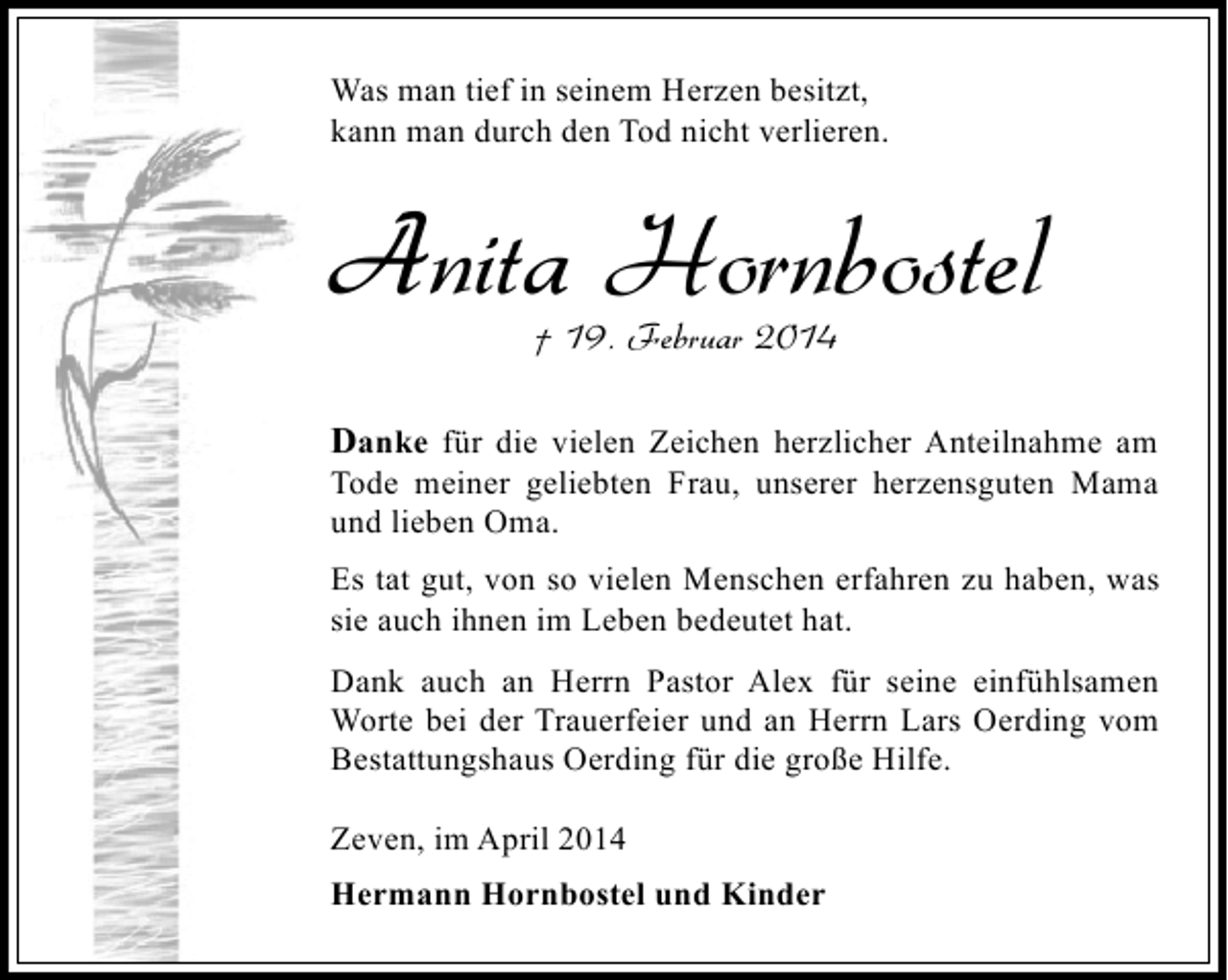<p>Was man tief in seinem Herzen besitzt,<br />kann man durch den Tod nicht verlieren.</p><p>Anita Hornbostel<br />† 19. Februar 2014</p><p>Danke für die vielen Zeichen herzlicher Anteilnahme am<br />Tode meiner geliebten Frau, unserer herzensguten Mama<br />und lieben Oma.<br />Es tat gut, von so vielen Menschen erfahren zu haben, was<br />sie auch ihnen im Leben bedeutet hat.<br />Dank auch an Herrn Pastor Alex für seine einfühlsamen<br />Worte bei der Trauerfeier und an Herrn Lars Oerding vom<br />Bestattungshaus Oerding für die große Hilfe.<br />Zeven, im April 2014<br />Hermann Hornbostel und Kinder</p>