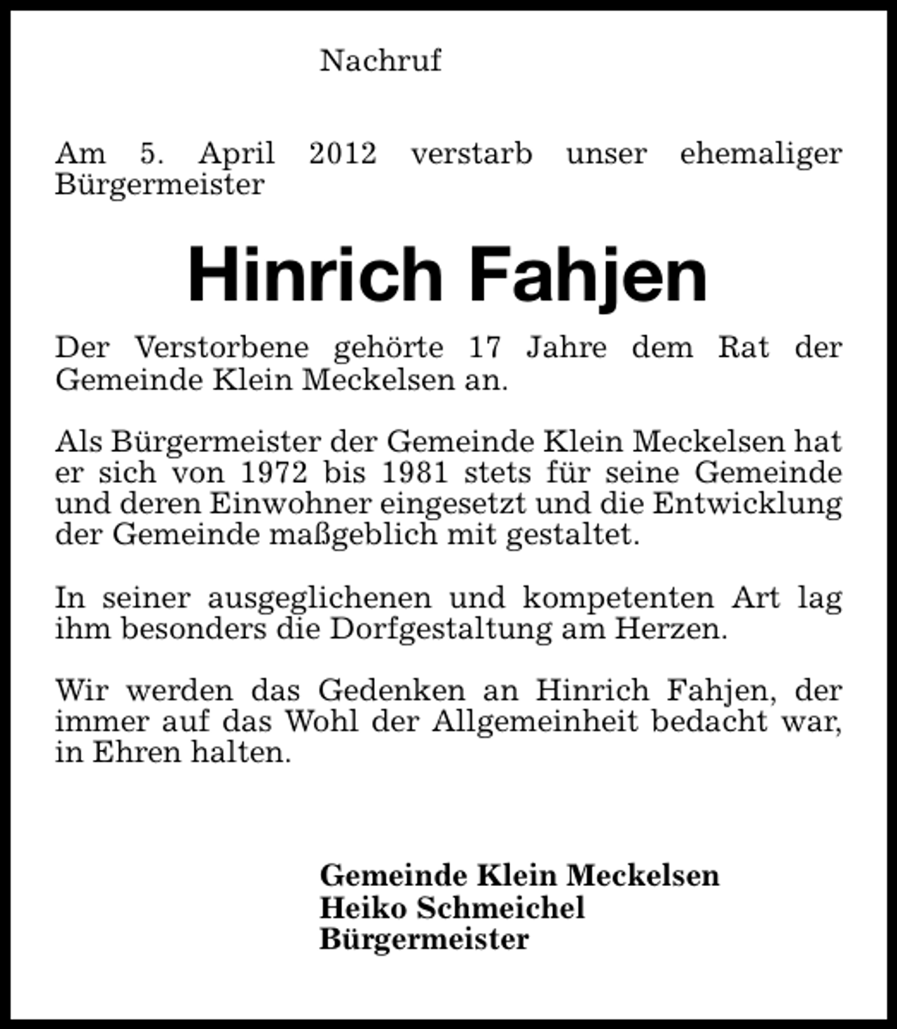 <p>Nachruf<br />Am 5. April<br />Bürgermeister</p><p>2012</p><p>verstarb</p><p>unser</p><p>ehemaliger</p><p>Hinrich Fahjen<br />Der Verstorbene gehörte 17 Jahre dem Rat der<br />Gemeinde Klein Meckelsen an.<br />Als Bürgermeister der Gemeinde Klein Meckelsen hat<br />er sich von 1972 bis 1981 stets für seine Gemeinde<br />und deren Einwohner eingesetzt und die Entwicklung<br />der Gemeinde maßgeblich mit gestaltet.<br />In seiner ausgeglichenen und kompetenten Art lag<br />ihm besonders die Dorfgestaltung am Herzen.<br />Wir werden das Gedenken an Hinrich Fahjen, der<br />immer auf das Wohl der Allgemeinheit bedacht war,<br />in Ehren halten.</p><p>Gemeinde Klein Meckelsen<br />Heiko Schmeichel<br />Bürgermeister</p>