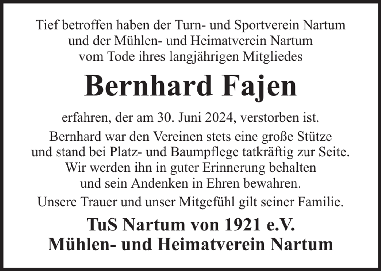 <p>Tief betroffen haben der Turn- und Sportverein Nartum<br />und der Mühlen- und Heimatverein Nartum<br />vom Tode ihres langjährigen Mitgliedes</p><p>Bernhard Fajen<br />erfahren, der am 30. Juni 2024, verstorben ist.<br />Bernhard war den Vereinen stets eine große Stütze<br />und stand bei Platz- und Baumpflege tatkräftig zur Seite.<br />Wir werden ihn in guter Erinnerung behalten<br />und sein Andenken in Ehren bewahren.<br />Unsere Trauer und unser Mitgefühl gilt seiner Familie.</p><p>TuS Nartum von 1921 e.V.<br />Mühlen- und Heimatverein Nartum</p>