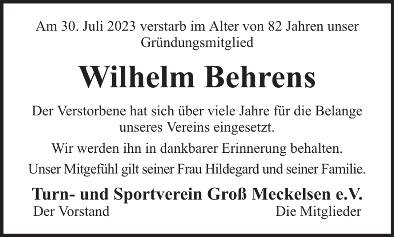 <p>Am 30. Juli 2023 verstarb im Alter von 82 Jahren unser<br />Gründungsmitglied</p><p>Wilhelm Behrens<br />Der Verstorbene hat sich über viele Jahre für die Belange<br />unseres Vereins eingesetzt.<br />Wir werden ihn in dankbarer Erinnerung behalten.<br />Unser Mitgefühl gilt seiner Frau Hildegard und seiner Familie.</p><p>Turn- und Sportverein Groß Meckelsen e.V.<br />Der Vorstand</p><p>Die Mitglieder</p>