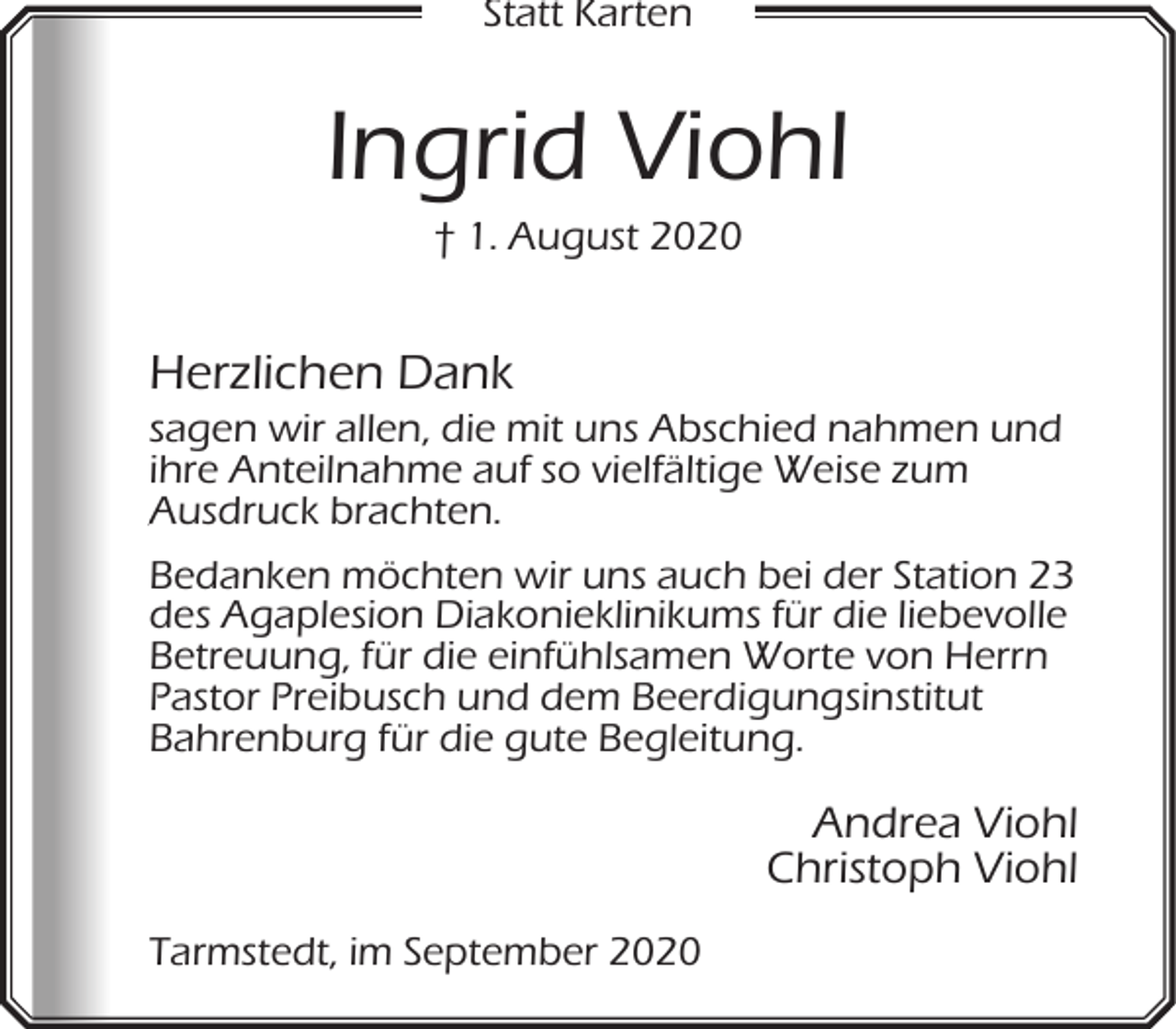 <p>Statt Karten</p><p>Ingrid Viohl<br />† 1. August 2020</p><p>Herzlichen Dank</p><p>sagen wir allen, die mit uns Abschied nahmen und<br />ihre Anteilnahme auf so vielfältige Weise zum<br />Ausdruck brachten.<br />A<br />Bedanken möchten wir uns auch bei der Station 23<br />des Agaplesion Diakonieklinikums für die liebevolle<br />Betreuung, für die einfühlsamen Worte von Herrn<br />Pastor Preibusch und dem Beerdigungsinstitut<br />Bahrenburg für die gute Begleitung.</p><p>Andrea Viohl<br />Christoph Viohl<br />Tarmstedt, im September 2020</p>