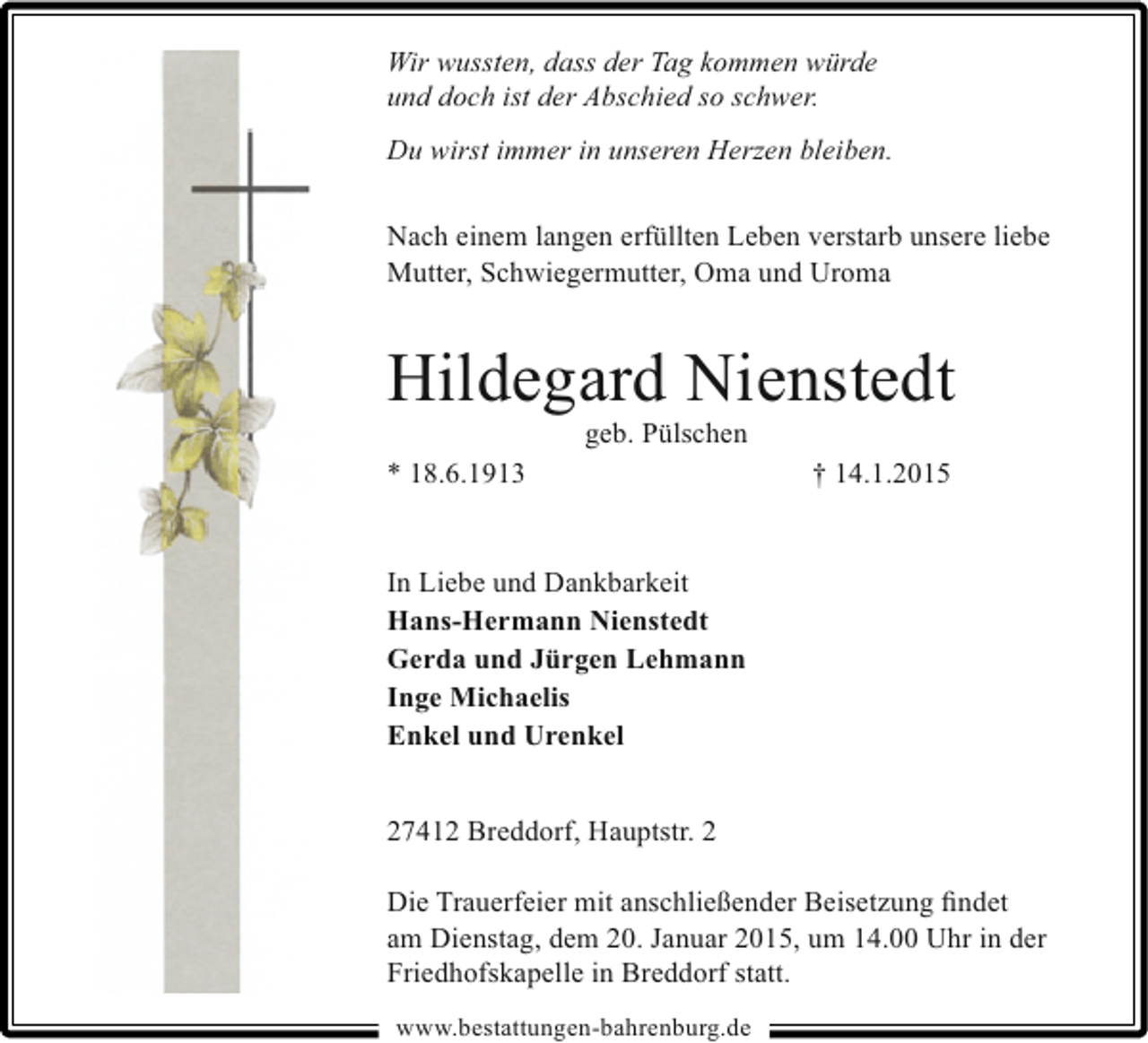 <p>Wir wussten, dass der Tag kommen würde<br />und doch ist der Abschied so schwer.<br />Du wirst immer in unseren Herzen bleiben.<br />Nach einem langen erfüllten Leben verstarb unsere liebe<br />Mutter, Schwiegermutter, Oma und Uroma</p><p>Hildegard Nienstedt<br />geb. Pülschen</p><p>* 18.6.1913</p><p>† 14.1.2015</p><p>In Liebe und Dankbarkeit<br />Hans-Hermann Nienstedt<br />Gerda und Jürgen Lehmann<br />Inge Michaelis<br />Enkel und Urenkel<br />27412 Breddorf, Hauptstr. 2<br />Die Trauerfeier mit anschließender Beisetzung ﬁndet<br />am Dienstag, dem 20. Januar 2015, um 14.00 Uhr in der<br />Friedhofskapelle in Breddorf statt.<br />www.bestattungen-bahrenburg.de</p>