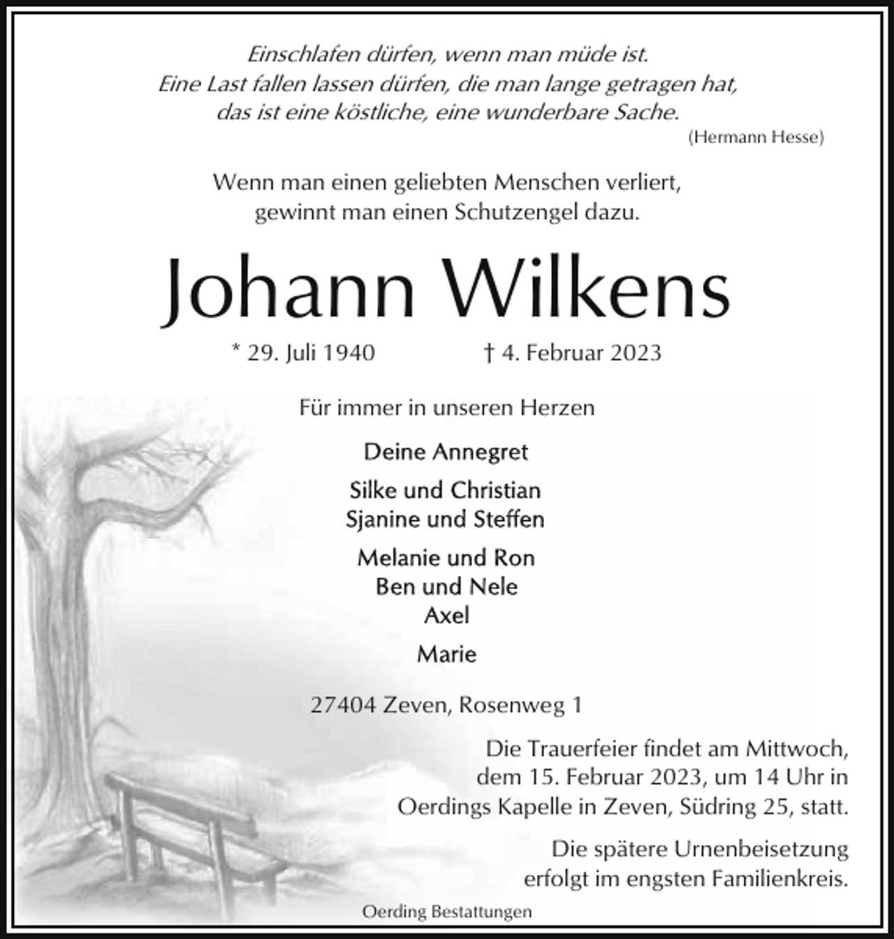 <p>Einschlafen dürfen, wenn man müde ist.<br />Eine Last fallen lassen dürfen, die man lange getragen hat,<br />das ist eine köstliche, eine wunderbare Sache.<br />(Hermann Hesse)</p><p>Wenn man einen geliebten Menschen verliert,<br />gewinnt man einen Schutzengel dazu.</p><p>Johann Wilkens<br />* 29. Juli 1940</p><p>† 4. Februar 2023</p><p>Für immer in unseren Herzen</p><p>27404 Zeven, Rosenweg 1<br />Die Trauerfeier findet am Mittwoch,<br />dem 15. Februar 2023, um 14 Uhr in<br />Oerdings Kapelle in Zeven, Südring 25, statt.<br />Die spätere Urnenbeisetzung<br />erfolgt im engsten Familienkreis.<br />Oerding Bestattungen</p>