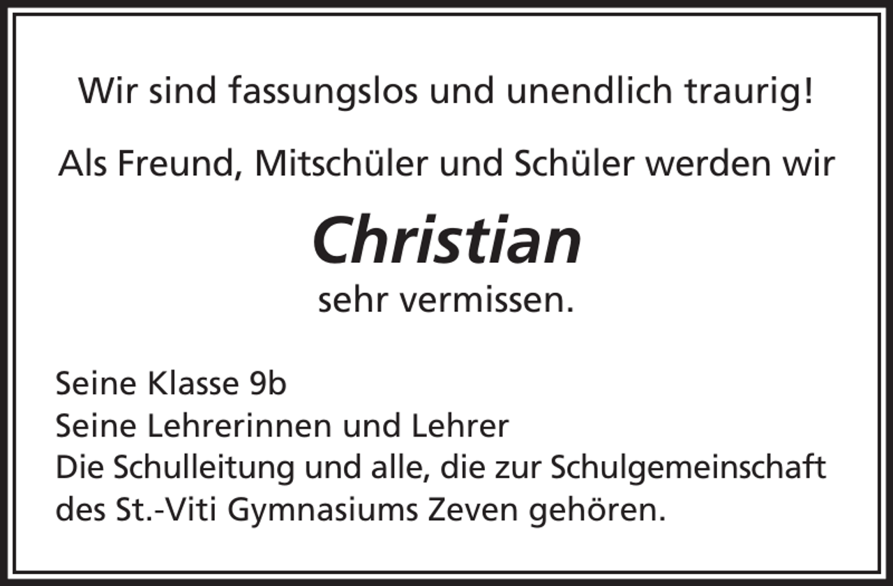 <p>Wir sind fassungslos und unendlich traurig!<br />Als Freund, Mitschüler und Schüler werden wir</p><p>Christian<br />sehr vermissen.</p><p>Seine Klasse 9b<br />Seine Lehrerinnen und Lehrer<br />Die Schulleitung und alle, die zur Schulgemeinschaft<br />des St.-Viti Gymnasiums Zeven gehören.</p>