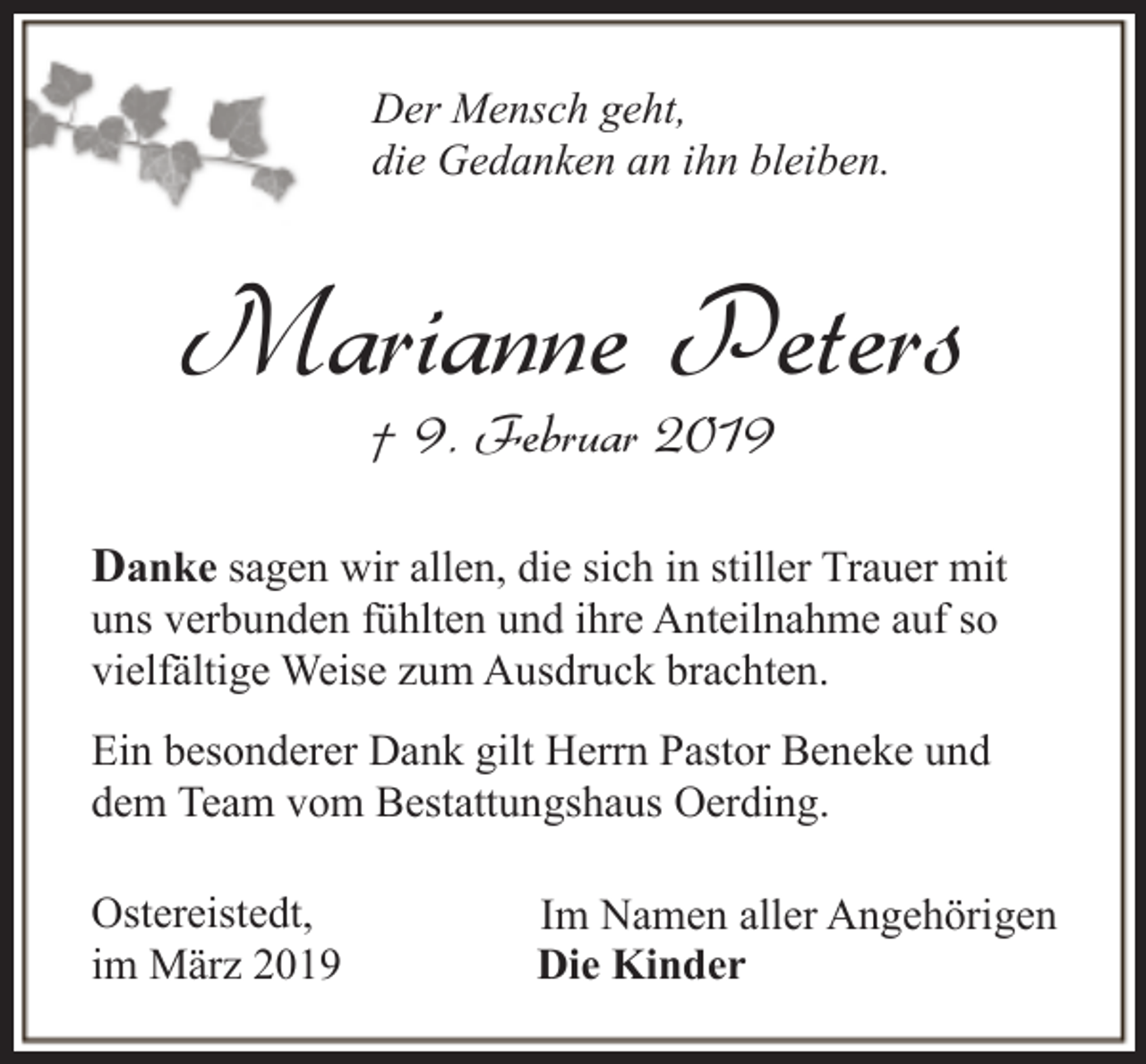 <p>Der Mensch geht,<br />die Gedanken an ihn bleiben.</p><p>Marianne Peters<br />† 9. Februar 2019</p><p>Danke sagen wir allen, die sich in stiller Trauer mit<br />uns verbunden fühlten und ihre Anteilnahme auf so<br />vielfältige Weise zum Ausdruck brachten.</p><p>Ein besonderer Dank gilt Herrn Pastor Beneke und<br />dem Team vom Bestattungshaus Oerding.<br />Ostereistedt,<br />im März 2019</p><p>Im Namen aller Angehörigen<br />Die Kinder</p>
