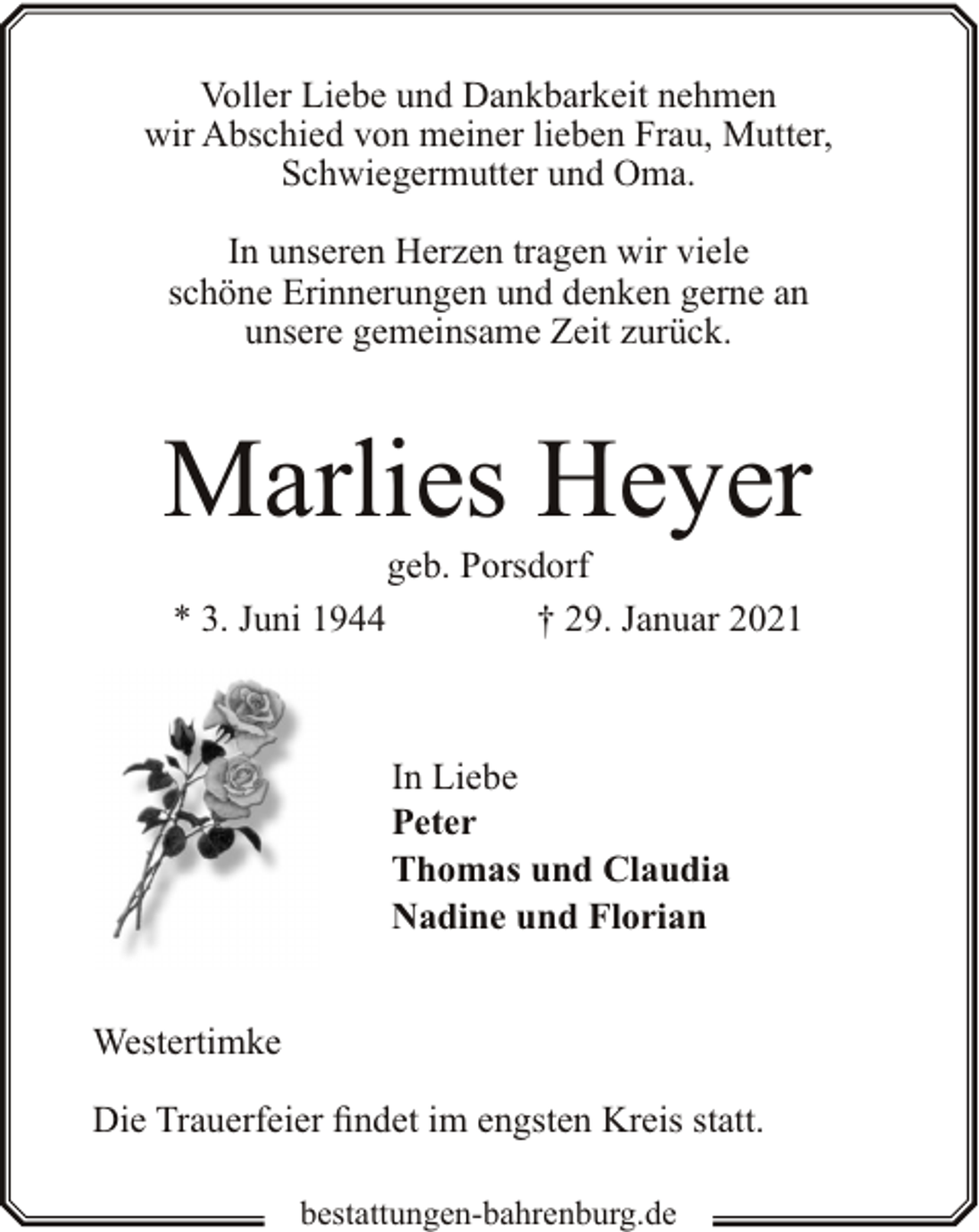 <p>Voller Liebe und Dankbarkeit nehmen<br />wir Abschied von meiner lieben Frau, Mutter,<br />Schwiegermutter und Oma.<br />In unseren Herzen tragen wir viele<br />schöne Erinnerungen und denken gerne an<br />unsere gemeinsame Zeit zurück.</p><p>Marlies Heyer<br />* 3. Juni 1944</p><p>geb. Porsdorf<br />† 29. Januar 2021</p><p>In Liebe<br />Peter<br />Thomas und Claudia<br />Nadine und Florian<br />Westertimke<br />Die Trauerfeier findet im engsten Kreis statt.<br />bestattungen-bahrenburg.de</p>
