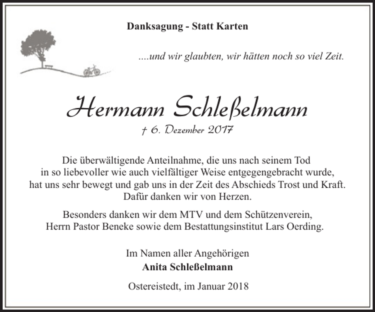 <p>Danksagung - Statt Karten<br />....und wir glaubten, wir hätten noch so viel Zeit.</p><p>Hermann Schleßelmann<br />† 6. Dezember 2017</p><p>Die überwältigende Anteilnahme, die uns nach seinem Tod<br />in so liebevoller wie auch vielfältiger Weise entgegengebracht wurde,<br />hat uns sehr bewegt und gab uns in der Zeit des Abschieds Trost und Kraft.<br />Dafür danken wir von Herzen.<br />Besonders danken wir dem MTV und dem Schützenverein,<br />Herrn Pastor Beneke sowie dem Bestattungsinstitut Lars Oerding.<br />Im Namen aller Angehörigen<br />Anita Schleßelmann<br />Ostereistedt, im Januar 2018</p>