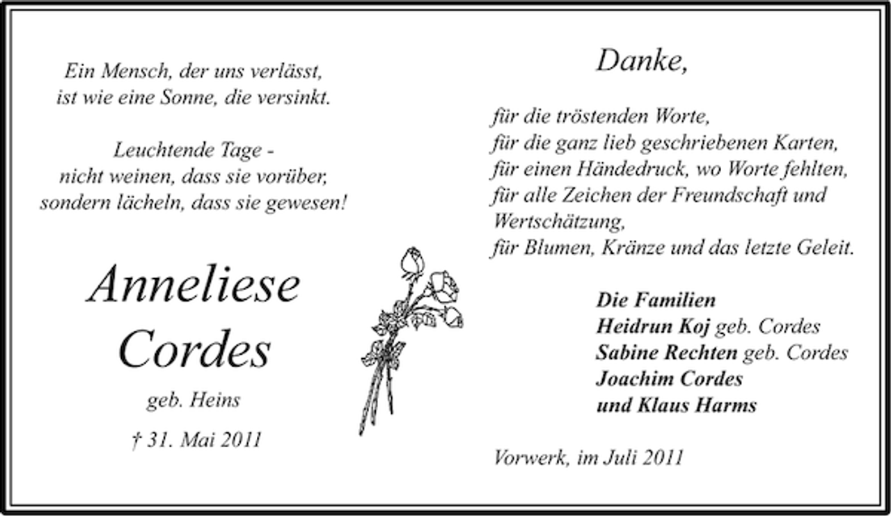 <p>Ein Mensch, der uns verlässt,<br />ist wie eine Sonne, die versinkt.<br />Leuchtende Tage nicht weinen, dass sie vorüber,<br />sondern lächeln, dass sie gewesen!</p><p>Anneliese<br />Cordes<br />geb. Heins<br />† 31. Mai 2011</p><p>Danke,<br />für die tröstenden Worte,<br />für die ganz lieb geschriebenen Karten,<br />für einen Händedruck, wo Worte fehlten,<br />für alle Zeichen der Freundschaft und<br />Wertschätzung,<br />für Blumen, Kränze und das letzte Geleit.<br />Die Familien<br />Heidrun Koj geb. Cordes<br />Sabine Rechten geb. Cordes<br />Joachim Cordes<br />und Klaus Harms<br />Vorwerk, im Juli 2011</p>