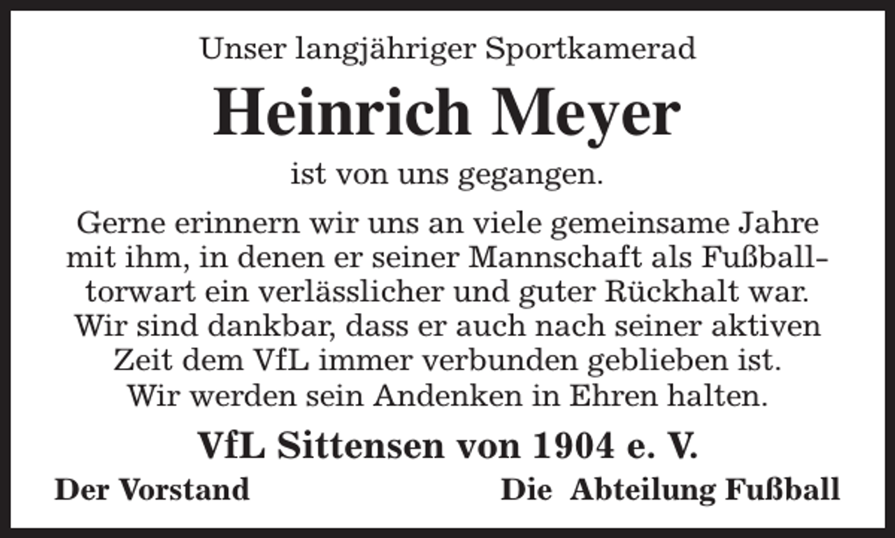 <p>Unser langjähriger Sportkamerad</p><p>Heinrich Meyer<br />ist von uns gegangen.</p><p>Gerne erinnern wir uns an viele gemeinsame Jahre<br />mit ihm, in denen er seiner Mannschaft als Fußballtorwart ein verlässlicher und guter Rückhalt war.<br />Wir sind dankbar, dass er auch nach seiner aktiven<br />Zeit dem VfL immer verbunden geblieben ist.<br />Wir werden sein Andenken in Ehren halten.</p><p>VfL Sittensen von 1904 e. V.</p><p>Der Vorstand</p><p>Die Abteilung Fußball</p>
