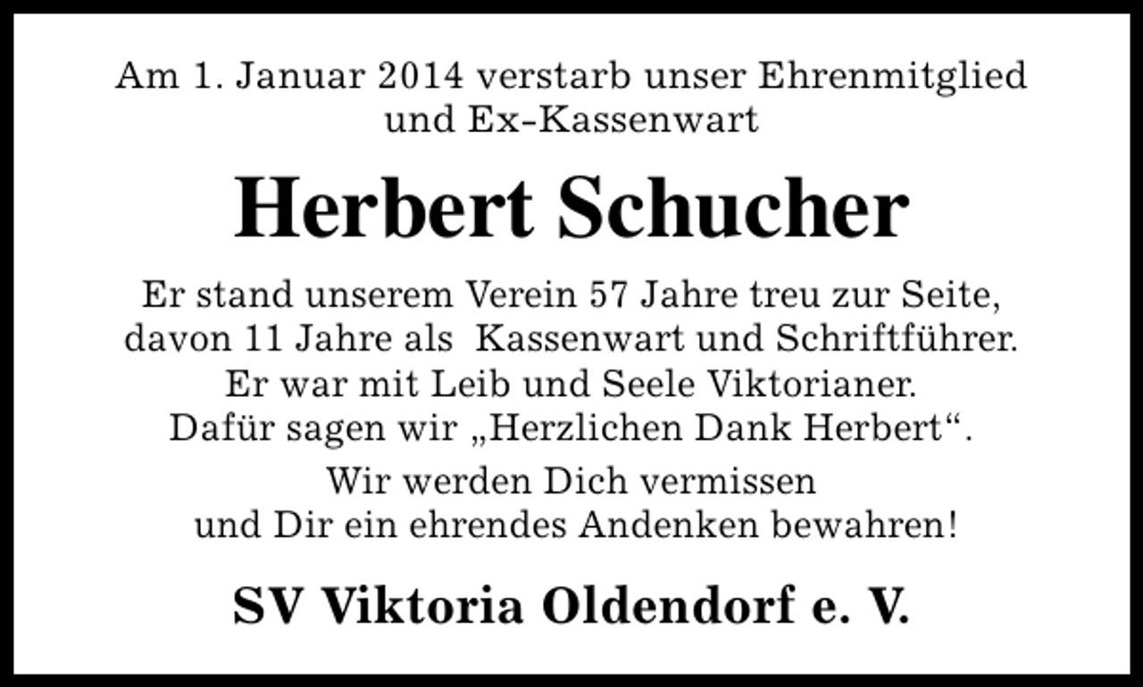 <p>Am 1. Januar 2014 verstarb unser Ehrenmitglied<br />und Ex-Kassenwart</p><p>Herbert Schucher<br />Er stand unserem Verein 57 Jahre treu zur Seite,<br />davon 11 Jahre als Kassenwart und Schriftführer.<br />Er war mit Leib und Seele Viktorianer.<br />Dafür sagen wir „Herzlichen Dank Herbert“.<br />Wir werden Dich vermissen<br />und Dir ein ehrendes Andenken bewahren!</p><p>SV Viktoria Oldendorf e. V.</p>