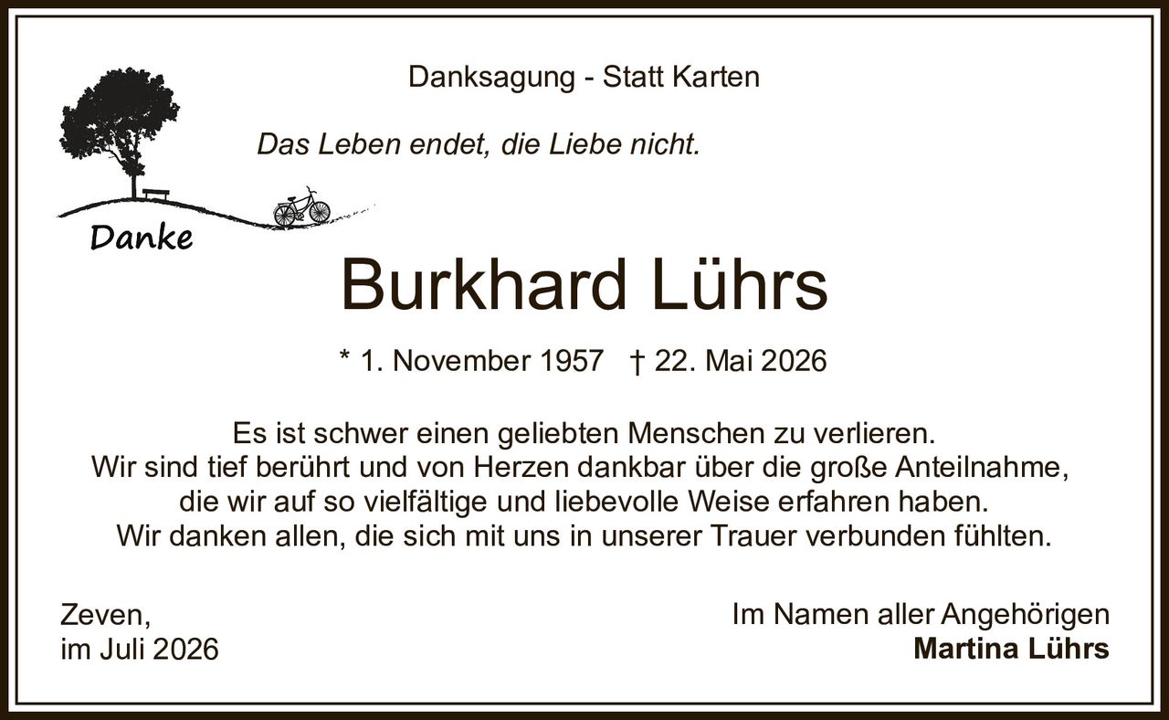 <p><strong>Danksagung - Statt Karten</strong></p>
<p><i>Das Leben endet, die Liebe nicht.</i></p>
<p>Es ist schwer einen geliebten Menschen zu verlieren.<br/>Wir sind tief berührt und von Herzen dankbar über die große Anteilnahme,<br/>die wir auf so vielfältige und liebevolle Weise erfahren haben.<br/>Wir danken allen, die sich mit uns in unserer Trauer verbunden fühlten.</p>
<p>* 1. November 1957 † 22. Mai 2026</p>
<p><strong>Burkhard Lührs</strong></p>
<p>Zeven,<br/>im Juli 2026</p>
<p>Im Namen aller Angehörigen<br/><strong>Martina Lührs</strong></p>