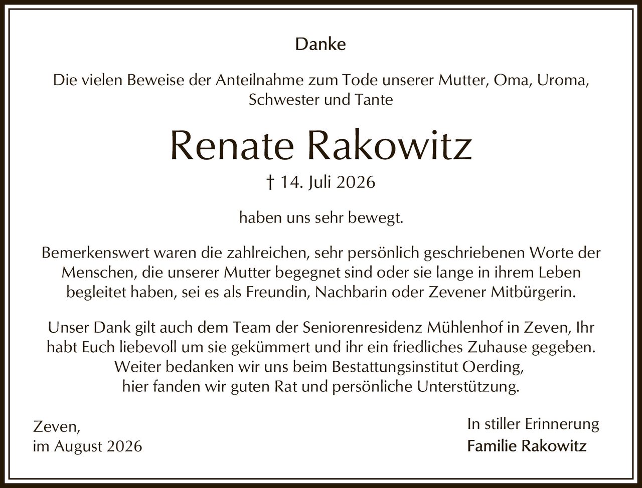 <p><strong>In stiller Erinnerung</strong></p>
<p>† 14. Juli 2026</p>
<p><strong>Renate Rakowitz</strong></p>
<p>Die vielen Beweise der Anteilnahme zum Tode unserer Mutter, Oma, Uroma, Schwester und Tante haben uns sehr bewegt.</p>
<p>Bemerkenswert waren die zahlreichen, sehr persönlich geschriebenen Worte der Menschen, die unserer Mutter begegnet sind oder sie lange in ihrem Leben begleitet haben, sei es als Freundin, Nachbarin oder Zevener Mitbürgerin.</p>
<p>Unser Dank gilt auch dem Team der Seniorenresidenz Mühlenhof in Zeven, Ihr habt Euch liebevoll um sie gekümmert und ihr ein friedliches Zuhause gegeben. Weiter bedanken wir uns beim Bestattungsinstitut Oerding, hier fanden wir guten Rat und persönliche Unterstützung.</p>
<p>Zeven,<br/>im August 2026</p>
<p><strong>In stiller Erinnerung</strong><br/><strong>Familie Rakowitz</strong></p>