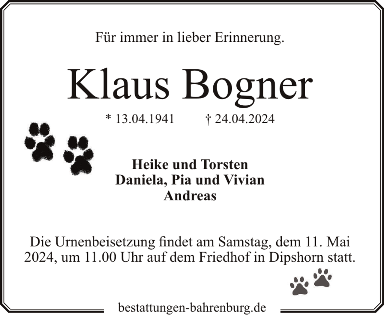 <p>Für immer in lieber Erinnerung.</p><p>Klaus Bogner<br />* 13.04.1941</p><p>† 24.04.2024</p><p>Heike und Torsten<br />Daniela, Pia und Vivian<br />Andreas<br />Die Urnenbeisetzung findet am Samstag, dem 11. Mai<br />2024, um 11.00 Uhr auf dem Friedhof in Dipshorn statt.<br />bestattungen-bahrenburg.de</p>