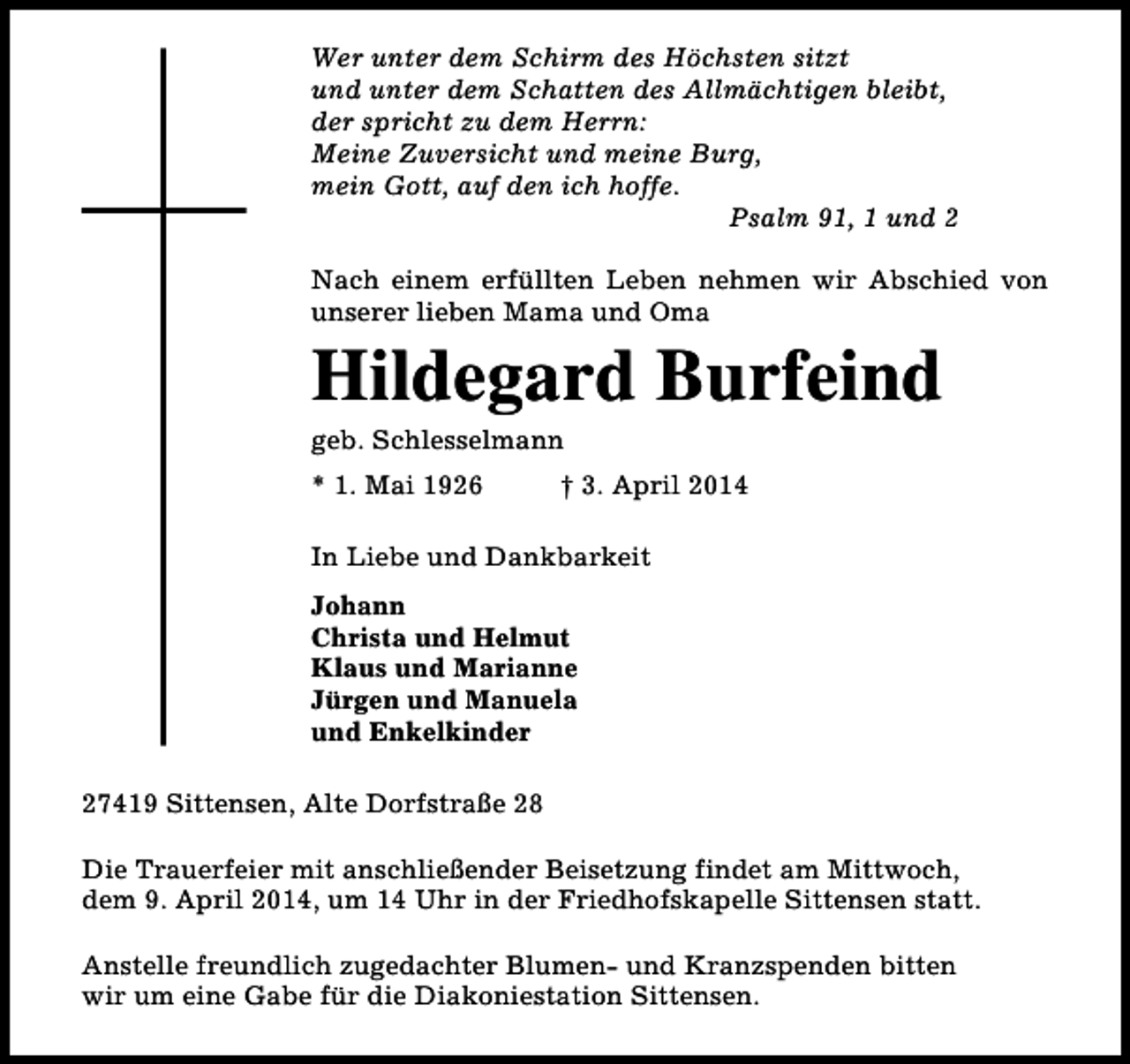 <p>Wer unter dem Schirm des Höchsten sitzt<br />und unter dem Schatten des Allmächtigen bleibt,<br />der spricht zu dem Herrn:<br />Meine Zuversicht und meine Burg,<br />mein Gott, auf den ich hoffe.<br />Psalm 91, 1 und 2<br />Nach einem erfüllten Leben nehmen wir Abschied von<br />unserer lieben Mama und Oma</p><p>Hildegard Burfeind<br />geb. Schlesselmann</p><p>* 1. Mai 1926</p><p>† 3. April 2014</p><p>In Liebe und Dankbarkeit<br />Johann<br />Christa und Helmut<br />Klaus und Marianne<br />Jürgen und Manuela<br />und Enkelkinder<br />27419 Sittensen, Alte Dorfstraße 28<br />Die Trauerfeier mit anschließender Beisetzung findet am Mittwoch,<br />dem 9. April 2014, um 14 Uhr in der Friedhofskapelle Sittensen statt.<br />Anstelle freundlich zugedachter Blumen- und Kranzspenden bitten<br />wir um eine Gabe für die Diakoniestation Sittensen.</p>
