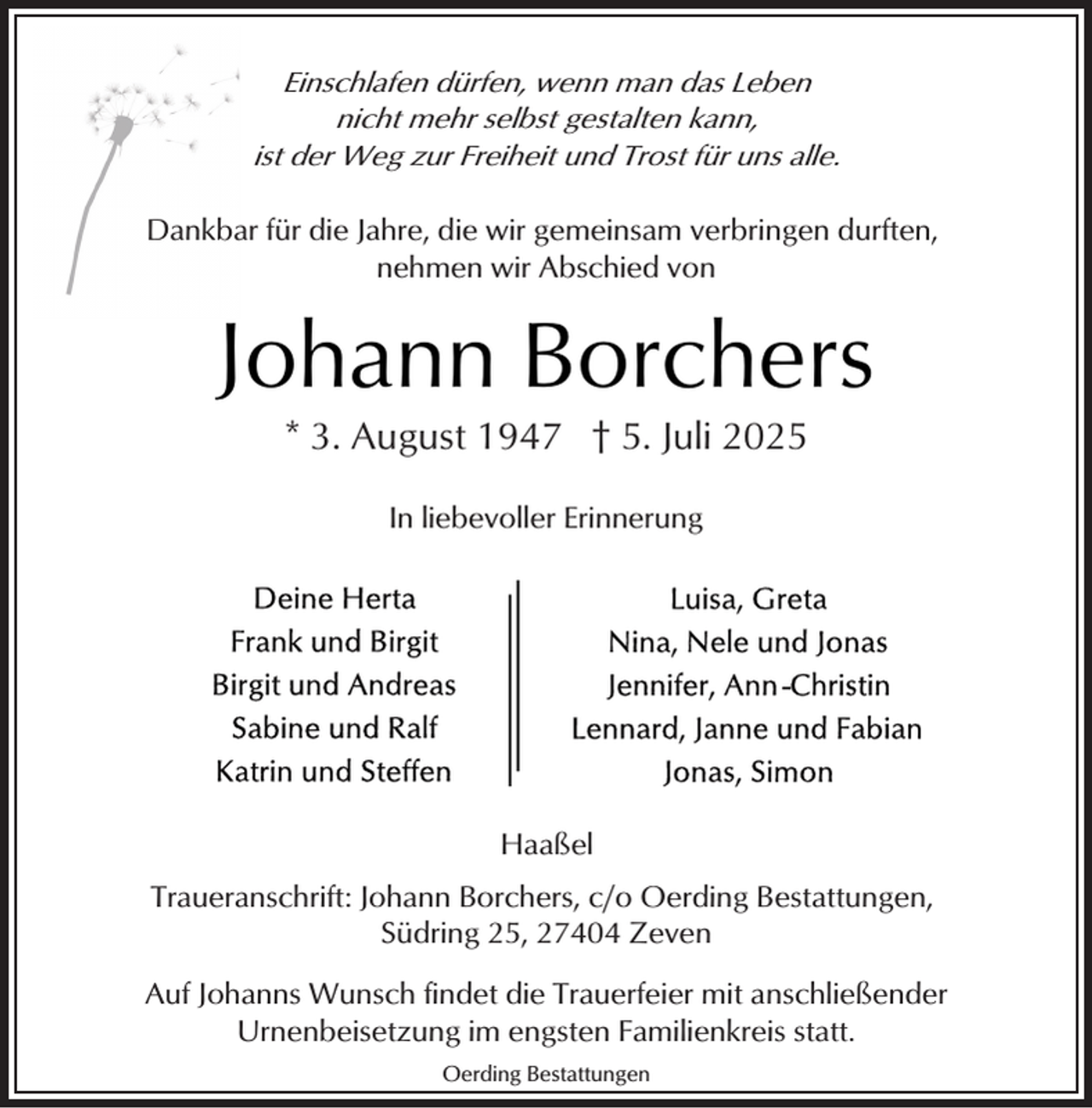 <p>Einschlafen dürfen, wenn man das Leben<br />nicht mehr selbst gestalten kann,<br />ist der Weg zur Freiheit und Trost für uns alle.<br />Dankbar für die Jahre, die wir gemeinsam verbringen durften,<br />nehmen wir Abschied von</p><p>Johann Borchers<br />* 3. August 1947 † 5. Juli 2025<br />In liebevoller Erinnerung</p><p>Haaßel<br />Traueranschrift: Johann Borchers, c/o Oerding Bestattungen,<br />Südring 25, 27404 Zeven<br />Auf Johanns Wunsch findet die Trauerfeier mit anschließender<br />Urnenbeisetzung im engsten Familienkreis statt.<br />Oerding Bestattungen</p>
