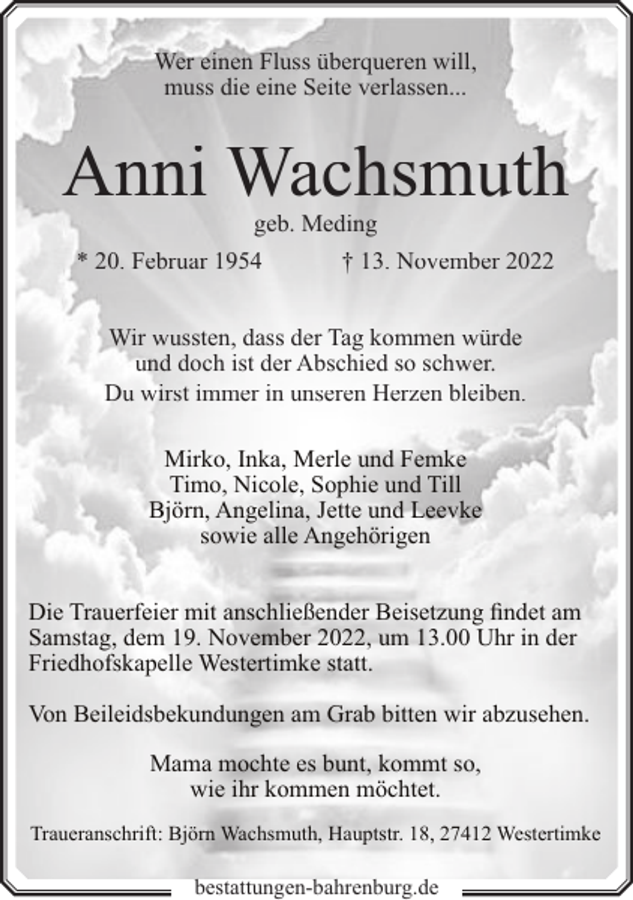 <p>Wer einen Fluss überqueren will,<br />muss die eine Seite verlassen...</p><p>Anni Wachsmuth<br />geb. Meding</p><p>* 20. Februar 1954</p><p>† 13. November 2022</p><p>Wir wussten, dass der Tag kommen würde<br />und doch ist der Abschied so schwer.<br />Du wirst immer in unseren Herzen bleiben.<br />Mirko, Inka, Merle und Femke<br />Timo, Nicole, Sophie und Till<br />Björn, Angelina, Jette und Leevke<br />sowie alle Angehörigen<br />Die Trauerfeier mit anschließender Beisetzung findet am<br />Samstag, dem 19. November 2022, um 13.00 Uhr in der<br />Friedhofskapelle Westertimke statt.<br />Von Beileidsbekundungen am Grab bitten wir abzusehen.<br />Mama mochte es bunt, kommt so,<br />wie ihr kommen möchtet.<br />Traueranschrift: Björn Wachsmuth, Hauptstr. 18, 27412 Westertimke</p><p>bestattungen-bahrenburg.de</p>