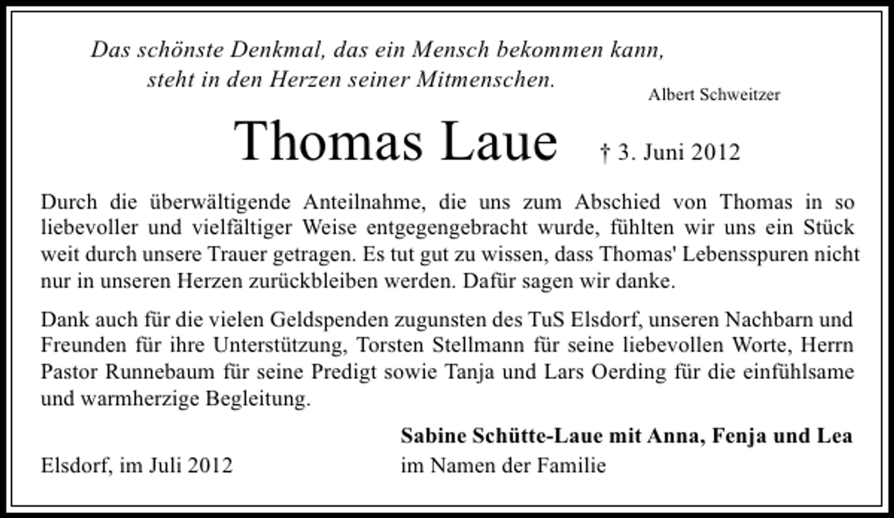 <p>Das schönste Denkmal, das ein Mensch bekommen kann,<br />steht in den Herzen seiner Mitmenschen.</p><p>Thomas Laue</p><p>Albert Schweitzer</p><p>† 3. Juni 2012</p><p>Durch die überwältigende Anteilnahme, die uns zum Abschied von Thomas in so<br />liebevoller und vielfältiger Weise entgegengebracht wurde, fühlten wir uns ein Stück<br />weit durch unsere Trauer getragen. Es tut gut zu wissen, dass Thomas' Lebensspuren nicht<br />nur in unseren Herzen zurückbleiben werden. Dafür sagen wir danke.<br />Dank auch für die vielen Geldspenden zugunsten des TuS Elsdorf, unseren Nachbarn und<br />Freunden für ihre Unterstützung, Torsten Stellmann für seine liebevollen Worte, Herrn<br />Pastor Runnebaum für seine Predigt sowie Tanja und Lars Oerding für die einfühlsame<br />und warmherzige Begleitung.<br />Elsdorf, im Juli 2012</p><p>Sabine Schütte-Laue mit Anna, Fenja und Lea<br />im Namen der Familie</p>