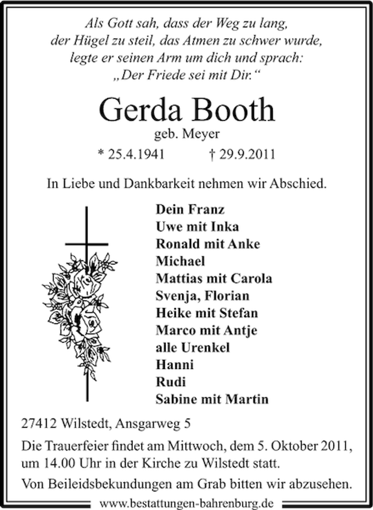 <p>Als Gott sah, dass der Weg zu lang,<br />der Hügel zu steil, das Atmen zu schwer wurde,<br />legte er seinen Arm um dich und sprach:<br />„Der Friede sei mit Dir.“</p><p>GerdaMeyer<br />Booth<br />geb.<br />* 25.4.1941</p><p>† 29.9.2011</p><p>In Liebe und Dankbarkeit nehmen wir Abschied.<br />Dein Franz<br />Uwe mit Inka<br />Ronald mit Anke<br />Michael<br />Mattias mit Carola<br />Svenja, Florian<br />Heike mit Stefan<br />Marco mit Antje<br />alle Urenkel<br />Hanni<br />Rudi<br />Sabine mit Martin<br />27412 Wilstedt, Ansgarweg 5<br />Die Trauerfeier ﬁndet am Mittwoch, dem 5. Oktober 2011,<br />um 14.00 Uhr in der Kirche zu Wilstedt statt.<br />Von Beileidsbekundungen am Grab bitten wir abzusehen.<br />www.bestattungen-bahrenburg.de</p>