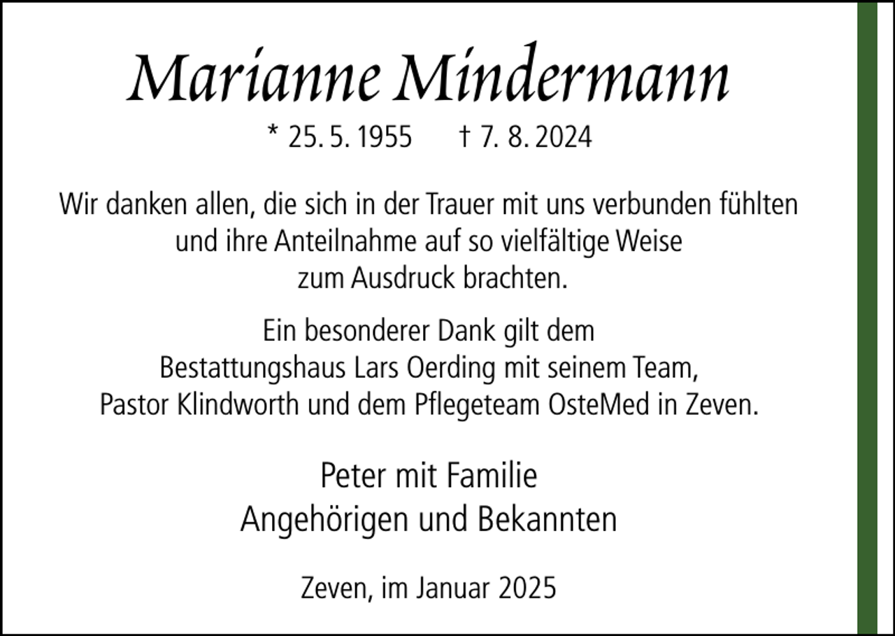 <p>Marianne Mindermann<br />* 25. 5. 1955</p><p>† 7. 8. 2024</p><p>Wir danken allen, die sich in der Trauer mit uns verbunden fühlten<br />und ihre Anteilnahme auf so vielfältige Weise<br />zum Ausdruck brachten.<br />Ein besonderer Dank gilt dem<br />Bestattungshaus Lars Oerding mit seinem Team,<br />Pastor Klindworth und dem Pflegeteam OsteMed in Zeven.</p><p>Peter mit Familie<br />Angehörigen und Bekannten<br />Zeven, im Januar 2025</p>