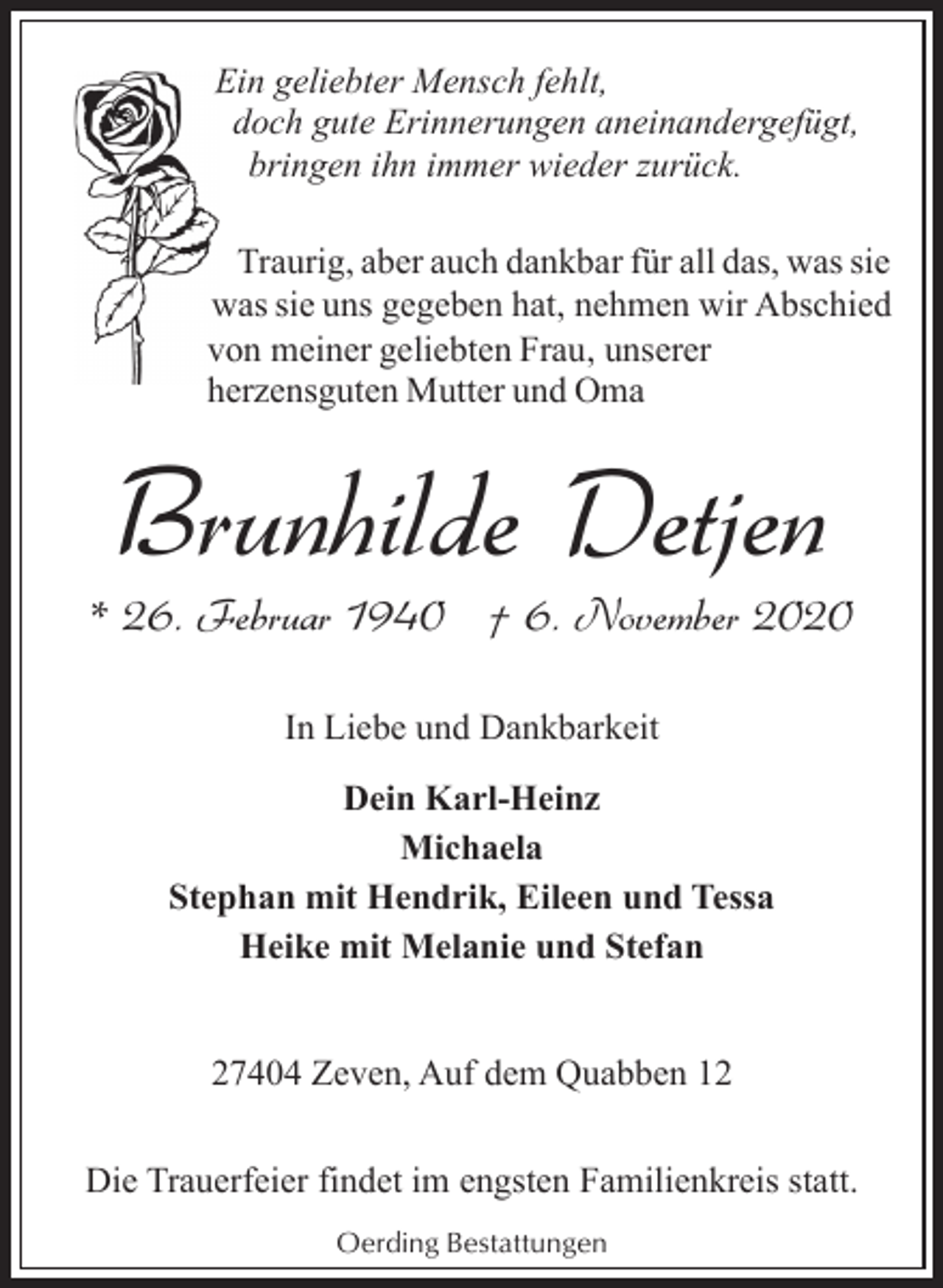 <p>E geliebter Mensch fehlt,<br />Ein<br />doch gute Erinnerungen aneinandergefügt,<br />bringen ihn immer wieder zurück.<br />Traurig, aber auch dankbar für all das, was sie<br />was sie uns gegeben hat, nehmen wir Abschied<br />von meiner geliebten Frau, unserer<br />herzensguten Mutter und Oma</p><p>Brunhilde Detjen</p><p>* 26. Februar 1940 † 6. November 2020<br />In Liebe und Dankbarkeit<br />Dein Karl-Heinz<br />Michaela<br />Stephan mit Hendrik, Eileen und Tessa<br />Heike mit Melanie und Stefan<br />27404 Zeven, Auf dem Quabben 12<br />Die Trauerfeier findet im engsten Familienkreis statt.<br />Oerding Bestattungen</p>