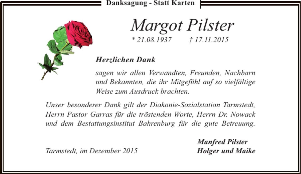 <p>Danksagung - Statt Karten</p><p>Margot Pilster<br />* 21.08.1937</p><p>Â† 17.11.2015</p><p>Herzlichen Dank<br />sagen wir allen Verwandten, Freunden, Nachbarn<br />und Bekannten, die ihr MitgefÃ¼hl auf so vielfÃ¤ltige<br />Weise zum Ausdruck brachten.<br />Unser besonderer Dank gilt der Diakonie-Sozialstation Tarmstedt,<br />Herrn Pastor Garras fÃ¼r die trÃ¶stenden Worte, Herrn Dr. Nowack<br />und dem Bestattungsinstitut Bahrenburg fÃ¼r die gute Betreuung.<br />Tarmstedt, im Dezember 2015</p><p>Manfred Pilster<br />Holger und Maike</p>