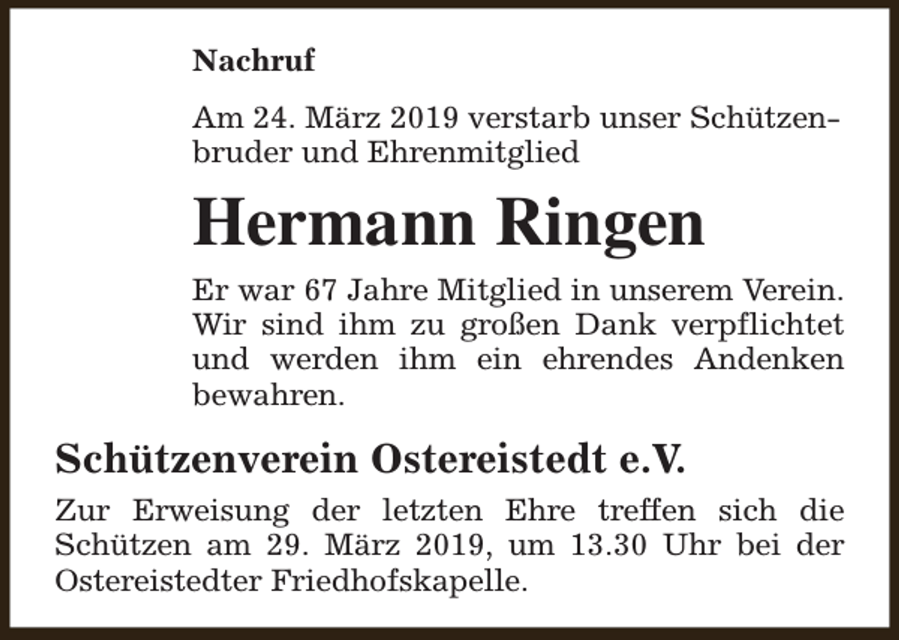 <p>Nachruf<br />Am 24. März 2019 verstarb unser Schützenbruder und Ehrenmitglied</p><p>Hermann Ringen<br />Er war 67 Jahre Mitglied in unserem Verein.<br />Wir sind ihm zu großen Dank verpflichtet<br />und werden ihm ein ehrendes Andenken<br />bewahren.</p><p>Schützenverein Ostereistedt e.V.<br />Zur Erweisung der letzten Ehre treffen sich die<br />Schützen am 29. März 2019, um 13.30 Uhr bei der<br />Ostereistedter Friedhofskapelle.</p>