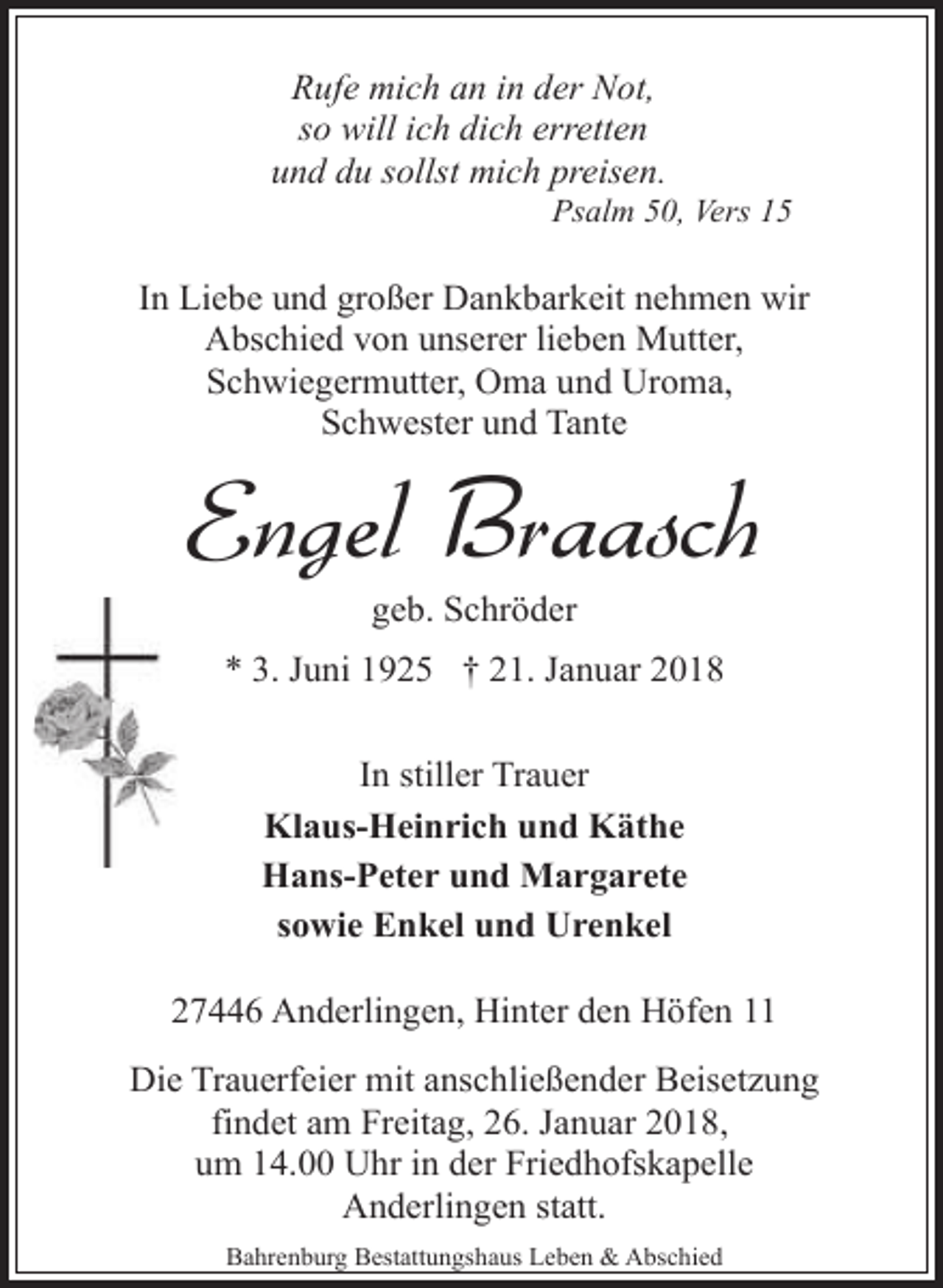 <p>Rufe mich an in der Not,<br />so will ich dich erretten<br />und du sollst mich preisen.</p><p>Psalm 50, Vers 15</p><p>In Liebe und großer Dankbarkeit nehmen wir<br />Abschied von unserer lieben Mutter,<br />Schwiegermutter, Oma und Uroma,<br />Schwester und Tante</p><p>Engel Braasch<br />geb. Schröder</p><p>* 3. Juni 1925 † 21. Januar 2018<br />In stiller Trauer<br />Klaus-Heinrich und Käthe<br />Hans-Peter und Margarete<br />sowie Enkel und Urenkel<br />27446 Anderlingen, Hinter den Höfen 11<br />Die Trauerfeier mit anschließender Beisetzung<br />findet am Freitag, 26. Januar 2018,<br />um 14.00 Uhr in der Friedhofskapelle<br />Anderlingen statt.<br />Bahrenburg Bestattungshaus Leben &amp; Abschied</p>