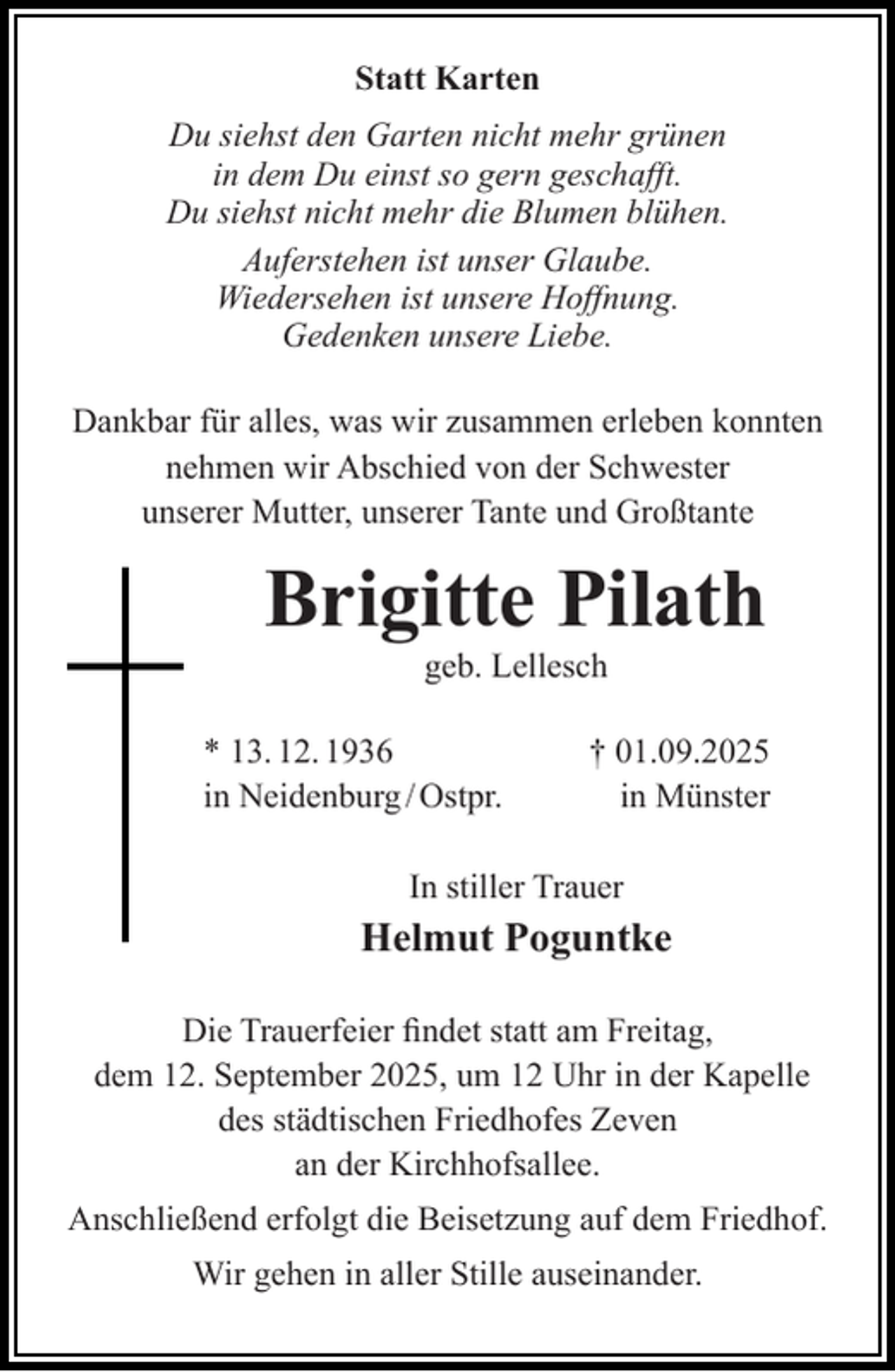 <p>Statt Karten<br />Du siehst den Garten nicht mehr grünen<br />in dem Du einst so gern geschaﬀt.<br />Du siehst nicht mehr die Blumen blühen.<br />Auferstehen ist unser Glaube.<br />Wiedersehen ist unsere Hoﬀnung.<br />Gedenken unsere Liebe.<br />Dankbar für alles, was wir zusammen erleben konnten<br />nehmen wir Abschied von der Schwester<br />unserer Mutter, unserer Tante und Großtante</p><p>Brigitte Pilath<br />geb. Lellesch</p><p>* 13. 12. 1936<br />in Neidenburg / Ostpr.</p><p>† 01.09.2025<br />in Münster</p><p>In stiller Trauer</p><p>Helmut Poguntke<br />Die Trauerfeier ﬁndet statt am Freitag,<br />dem 12. September 2025, um 12 Uhr in der Kapelle<br />des städtischen Friedhofes Zeven<br />an der Kirchhofsallee.<br />Anschließend erfolgt die Beisetzung auf dem Friedhof.<br />Wir gehen in aller Stille auseinander.</p>