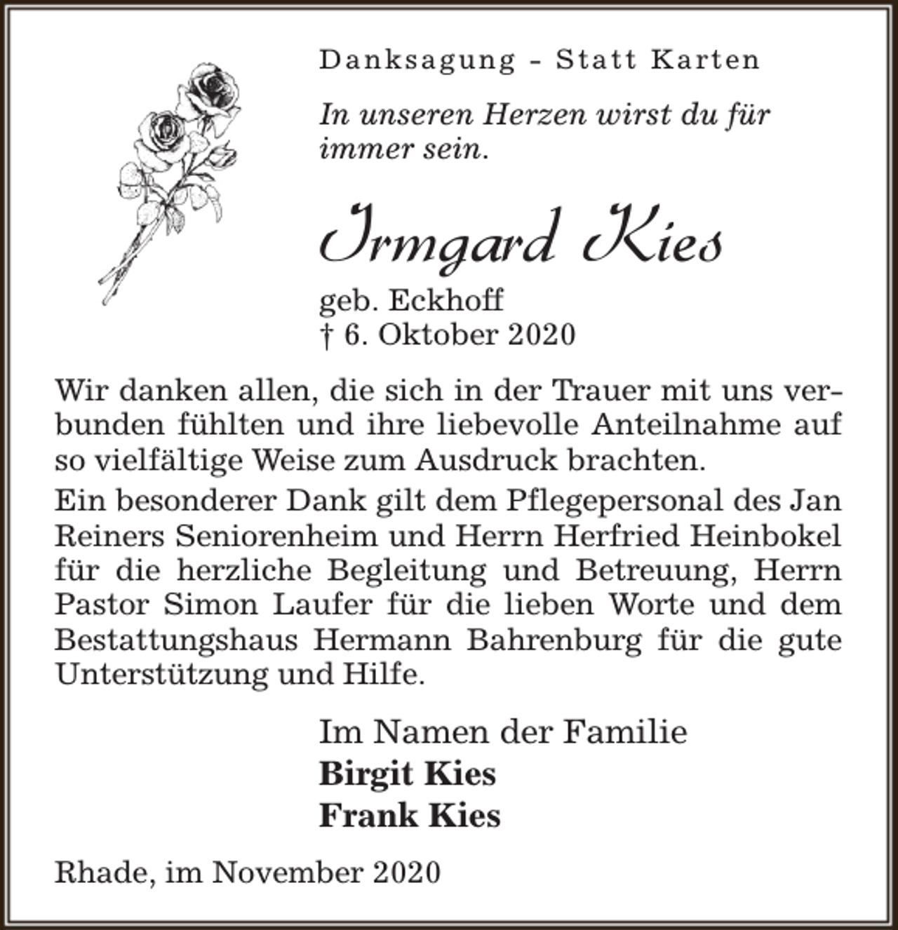 <p>Danksagung - Statt Karten</p><p>In unseren Herzen wirst du für<br />immer sein.</p><p>Irmgard Kies</p><p>geb. Eckhoff<br />† 6. Oktober 2020</p><p>Wir danken allen, die sich in der Trauer mit uns verbunden fühlten und ihre liebevolle Anteilnahme auf<br />so vielfältige Weise zum Ausdruck brachten.<br />Ein besonderer Dank gilt dem Pflegepersonal des Jan<br />Reiners Seniorenheim und Herrn Herfried Heinbokel<br />für die herzliche Begleitung und Betreuung, Herrn<br />Pastor Simon Laufer für die lieben Worte und dem<br />Bestattungshaus Hermann Bahrenburg für die gute<br />Unterstützung und Hilfe.</p><p>Im Namen der Familie<br />Birgit Kies<br />Frank Kies<br />Rhade, im November 2020</p>