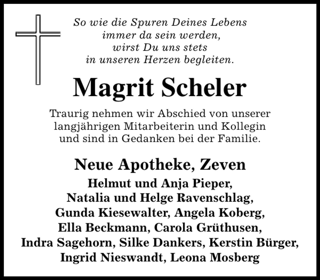 <p>So wie die Spuren Deines Lebens<br />immer da sein werden,<br />wirst Du uns stets<br />in unseren Herzen begleiten.</p><p>Magrit Scheler<br />Traurig nehmen wir Abschied von unserer<br />langjährigen Mitarbeiterin und Kollegin<br />und sind in Gedanken bei der Familie.</p><p>Neue Apotheke, Zeven</p><p>Helmut und Anja Pieper,<br />Natalia und Helge Ravenschlag,<br />Gunda Kiesewalter, Angela Koberg,<br />Ella Beckmann, Carola Grüthusen,<br />Indra Sagehorn, Silke Dankers, Kerstin Bürger,<br />Ingrid Nieswandt, Leona Mosberg</p>