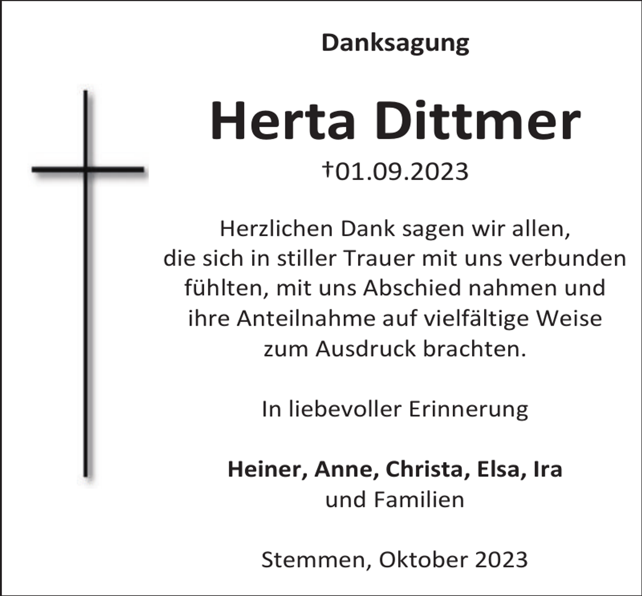 <p>Danksagung</p><p>Herta Dittmer<br />†01.09.2023</p><p>Herzlichen Dank sagen wir allen,<br />die sich in stiller Trauer mit uns verbunden<br />fühlten, mit uns Abschied nahmen und<br />ihre Anteilnahme auf vielfältige Weise<br />zum Ausdruck brachten.<br />In liebevoller Erinnerung<br />Heiner, Anne, Christa, Elsa, Ira<br />und Familien<br />Stemmen, Oktober 2023</p>