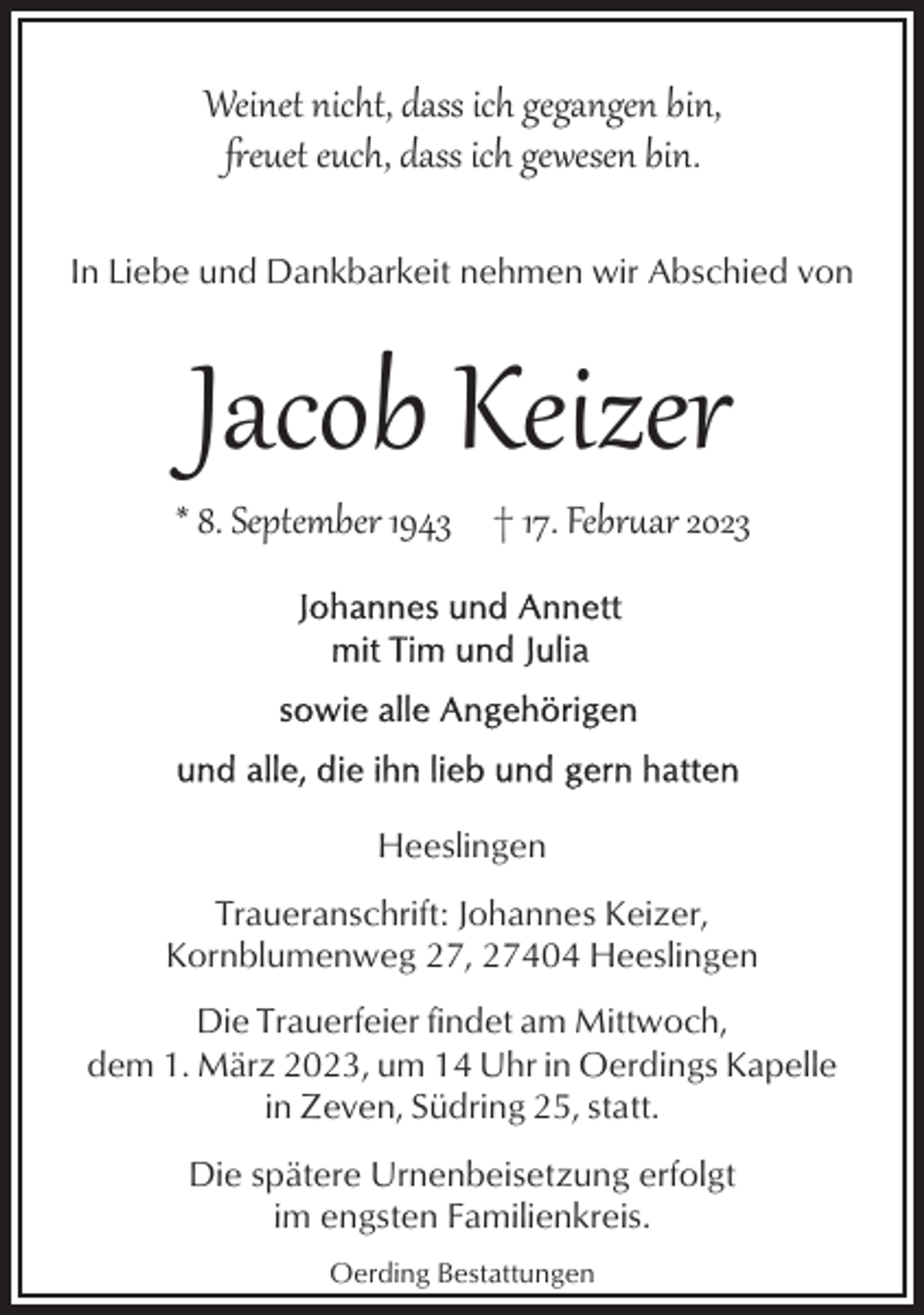 <p>Weinet nicht, dass ich gegangen bin,<br />�euet euch, dass ich gewesen bin.<br />In Liebe und Dankbarkeit nehmen wir Abschied von</p><p>Jacob Keizer</p><p>* 8. September 1943 † 17. Febr$ar 2023</p><p>Heeslingen<br />Traueranschrift: Johannes Keizer,<br />Kornblumenweg 27, 27404 Heeslingen<br />Die Trauerfeier findet am Mittwoch,<br />dem 1. März 2023, um 14 Uhr in Oerdings Kapelle<br />in Zeven, Südring 25, statt.<br />Die spätere Urnenbeisetzung erfolgt<br />im engsten Familienkreis.<br />Oerding Bestattungen</p>