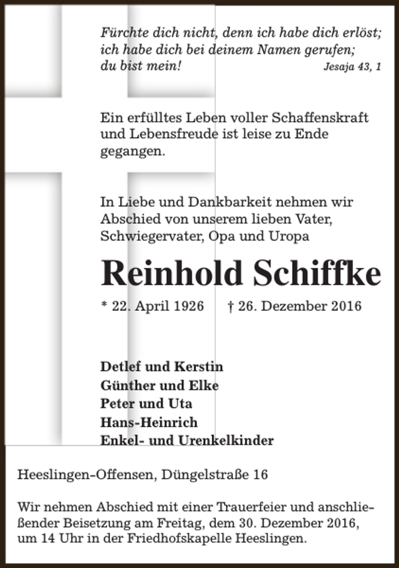 <p>Fürchte dich nicht, denn ich habe dich erlöst;<br />ich habe dich bei deinem Namen gerufen;<br />du bist mein!<br />Jesaja 43, 1<br />Ein erfülltes Leben voller Schaffenskraft<br />und Lebensfreude ist leise zu Ende<br />gegangen.<br />In Liebe und Dankbarkeit nehmen wir<br />Abschied von unserem lieben Vater,<br />Schwiegervater, Opa und Uropa</p><p>Reinhold Schiffke</p><p>* 22. April 1926</p><p>† 26. Dezember 2016</p><p>Detlef und Kerstin<br />Günther und Elke<br />Peter und Uta<br />Hans-Heinrich<br />Enkel- und Urenkelkinder<br />Heeslingen-Offensen, Düngelstraße 16<br />Wir nehmen Abschied mit einer Trauerfeier und anschließender Beisetzung am Freitag, dem 30. Dezember 2016,<br />um 14 Uhr in der Friedhofskapelle Heeslingen.</p>