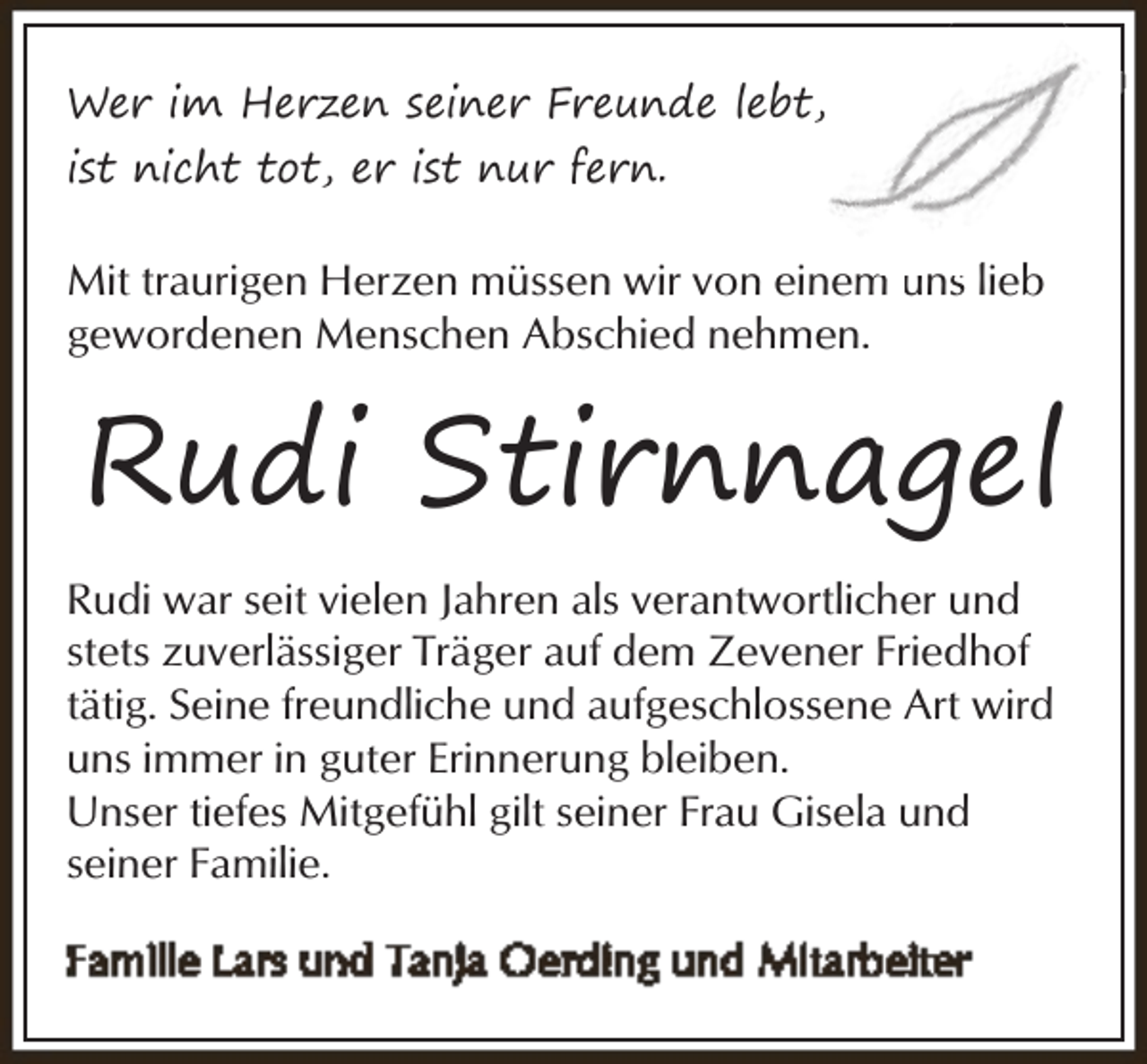 <p>Wer im Herzen seiner Freunde lebt,<br />ist nicht tot, er ist nur fern.</p><p>m unss lieb<br />Mit traurigen Herzen müssen wir von einem<br />gewordenen Menschen Abschied nehmen.</p><p>Rudi Stirnnagel<br />Rudi war seit vielen Jahren als verantwortlicher und<br />stets zuverlässiger Träger auf dem Zevener Friedhof<br />tätig. Seine freundliche und aufgeschlossene Art wird<br />uns immer in guter Erinnerung bleiben.<br />Unser tiefes Mitgefühl gilt seiner Frau Gisela und<br />seiner Familie.</p>