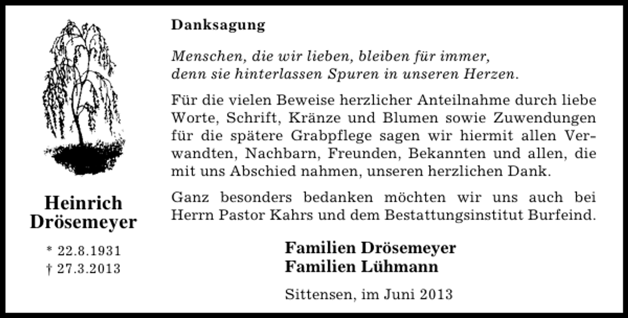 <p>Danksagung<br />Menschen, die wir lieben, bleiben für immer,<br />denn sie hinterlassen Spuren in unseren Herzen.<br />Für die vielen Beweise herzlicher Anteilnahme durch liebe<br />Worte, Schrift, Kränze und Blumen sowie Zuwendungen<br />für die spätere Grabpflege sagen wir hiermit allen Verwandten, Nachbarn, Freunden, Bekannten und allen, die<br />mit uns Abschied nahmen, unseren herzlichen Dank.</p><p>Heinrich<br />Drösemeyer<br />* 22.8.1931<br />† 27.3.2013</p><p>Ganz besonders bedanken möchten wir uns auch bei<br />Herrn Pastor Kahrs und dem Bestattungsinstitut Burfeind.</p><p>Familien Drösemeyer<br />Familien Lühmann<br />Sittensen, im Juni 2013</p>