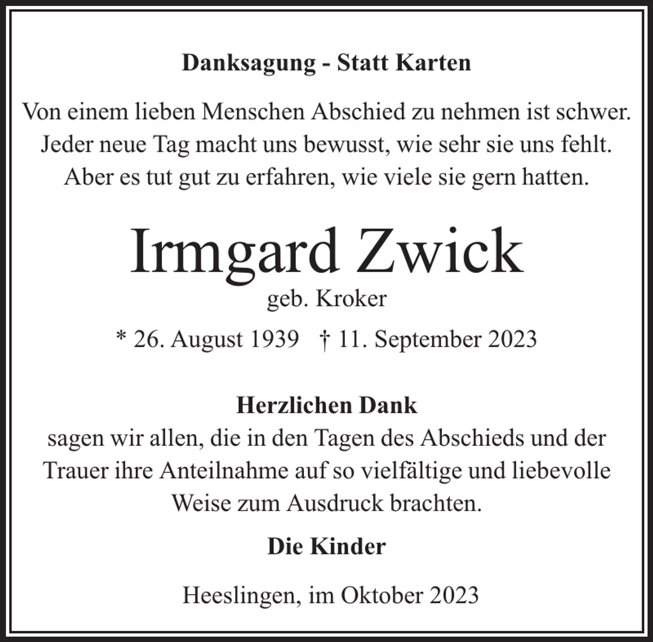 <p>Danksagung - Statt Karten<br />Von einem lieben Menschen Abschied zu nehmen ist schwer.<br />Jeder neue Tag macht uns bewusst, wie sehr sie uns fehlt.<br />Aber es tut gut zu erfahren, wie viele sie gern hatten.</p><p>Irmgard Zwick<br />geb. Kroker</p><p>* 26. August 1939 † 11. September 2023<br />Herzlichen Dank<br />sagen wir allen, die in den Tagen des Abschieds und der<br />Trauer ihre Anteilnahme auf so vielfältige und liebevolle<br />Weise zum Ausdruck brachten.<br />Die Kinder<br />Heeslingen, im Oktober 2023</p>