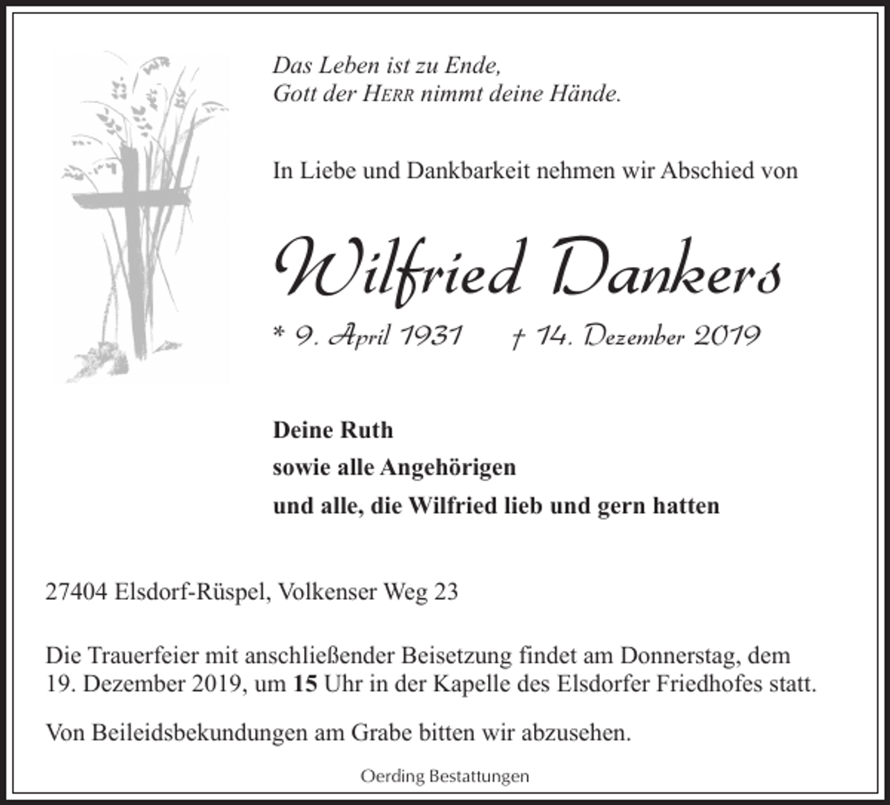 <p>Das Leben ist zu Ende,<br />Gott der HERR nimmt deine Hände.<br />In Liebe und Dankbarkeit nehmen wir Abschied von</p><p>Wilfried Dankers</p><p>* 9. April 1931</p><p>† 14. Dezember 2019</p><p>Deine Ruth<br />sowie alle Angehörigen<br />und alle, die Wilfried lieb und gern hatten<br />27404 Elsdorf-Rüspel, Volkenser Weg 23<br />Die Trauerfeier mit anschließender Beisetzung findet am Donnerstag, dem<br />19. Dezember 2019, um 15 Uhr in der Kapelle des Elsdorfer Friedhofes statt.<br />Von Beileidsbekundungen am Grabe bitten wir abzusehen.<br />Oerding Bestattungen</p>