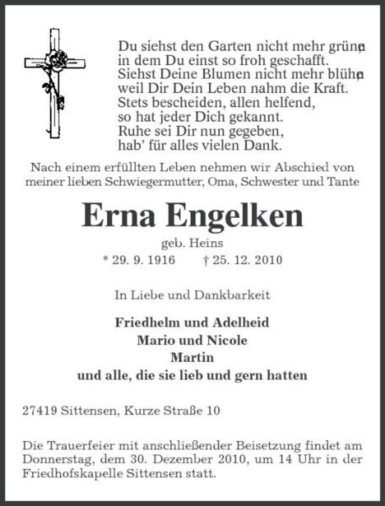<p>Du siehst den Garten nicht mehr grüne , n in dem Du einst so froh geschafft. Siehst Deine Blumen nicht mehr blühe , n weil Dir Dein Leben nahm die Kraft. Stets bescheiden, allen helfend, so hat jeder Dich gekannt. Ruhe sei Dir nun gegeben, hab’ für alles vielen Dank.<br />Nach einem erfüllten Leben nehmen wir Abschied von meiner lieben Schwiegermutter, Oma, Schwester und Tante</p><p>Erna Engelken<br />geb. Heins * 29. 9. 1916 † 25. 12. 2010 In Liebe und Dankbarkeit</p><p>Friedhelm und Adelheid Mario und Nicole Martin und alle, die sie lieb und gern hatten<br />27419 Sittensen, Kurze Straße 10 Die Trauerfeier mit anschließender Beisetzung findet am Donnerstag, dem 30. Dezember 2010, um 14 Uhr in der Friedhofskapelle Sittensen statt.</p>