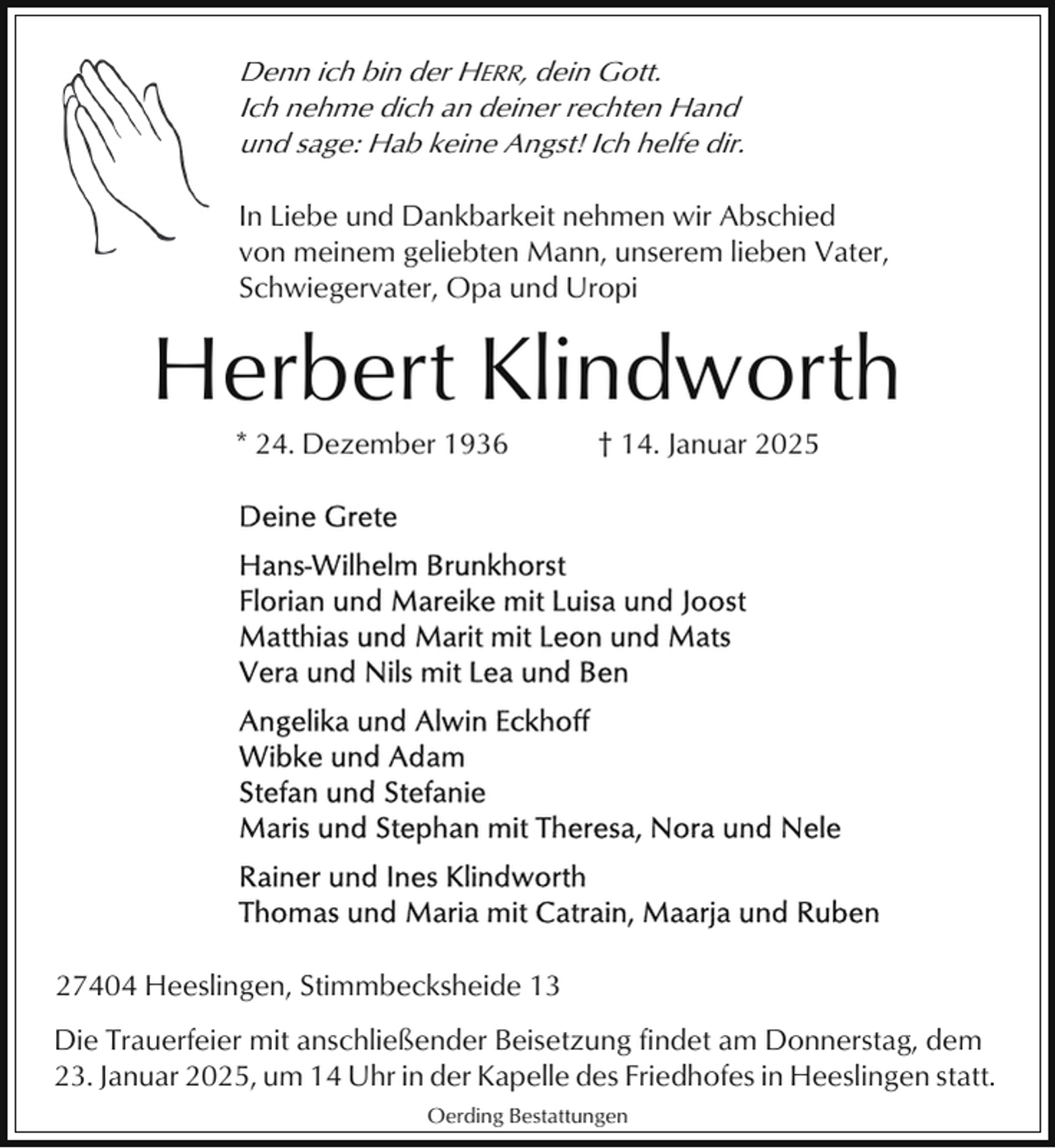 <p>Denn ich bin der HERR, dein Gott.<br />Ich nehme dich an deiner rechten Hand<br />und sage: Hab keine Angst! Ich helfe dir.<br />In Liebe und Dankbarkeit nehmen wir Abschied<br />von meinem geliebten Mann, unserem lieben Vater,<br />Schwiegervater, Opa und Uropi</p><p>Herbert Klindworth<br />* 24. Dezember 1936</p><p>† 14. Januar 2025</p><p>27404 Heeslingen, Stimmbecksheide 13<br />Die Trauerfeier mit anschließender Beisetzung findet am Donnerstag, dem<br />23. Januar 2025, um 14 Uhr in der Kapelle des Friedhofes in Heeslingen statt.<br />Oerding Bestattungen</p>