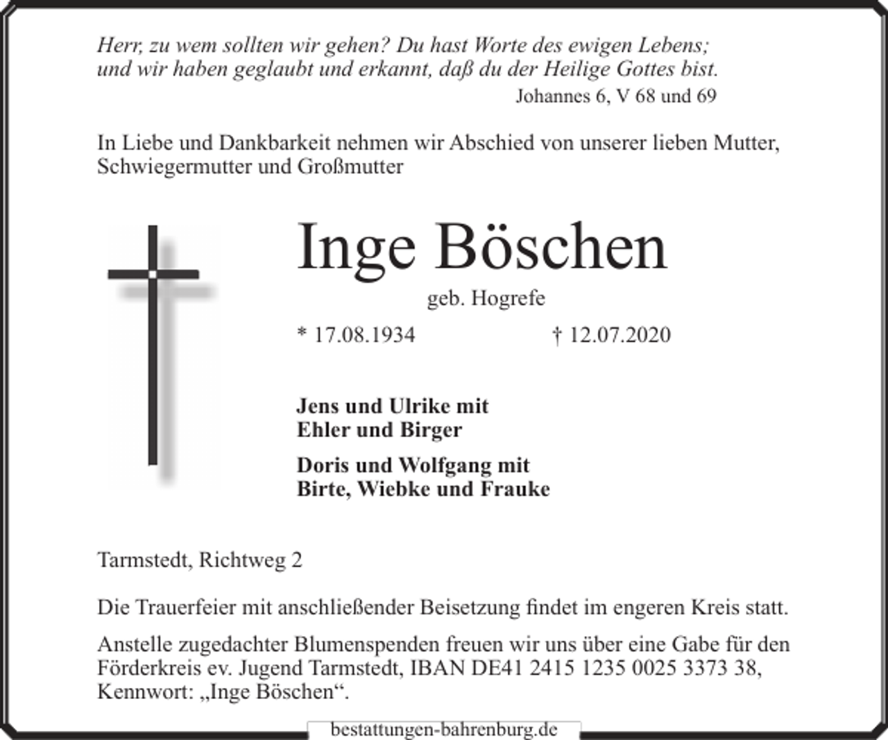 <p>Herr, zu wem sollten wir gehen? Du hast Worte des ewigen Lebens;<br />und wir haben geglaubt und erkannt, daß du der Heilige Gottes bist.<br />Johannes 6, V 68 und 69</p><p>In Liebe und Dankbarkeit nehmen wir Abschied von unserer lieben Mutter,<br />Schwiegermutter und Großmutter</p><p>Inge Böschen<br />geb. Hogrefe</p><p>* 17.08.1934</p><p>† 12.07.2020</p><p>Jens und Ulrike mit<br />Ehler und Birger<br />Doris und Wolfgang mit<br />Birte, Wiebke und Frauke<br />Tarmstedt, Richtweg 2<br />Die Trauerfeier mit anschließender Beisetzung findet im engeren Kreis statt.<br />Anstelle zugedachter Blumenspenden freuen wir uns über eine Gabe für den<br />Förderkreis ev. Jugend Tarmstedt, IBAN DE41 2415 1235 0025 3378,<br />Kennwort: „Inge Böschen“.<br />bestattungen-bahrenburg.de</p>