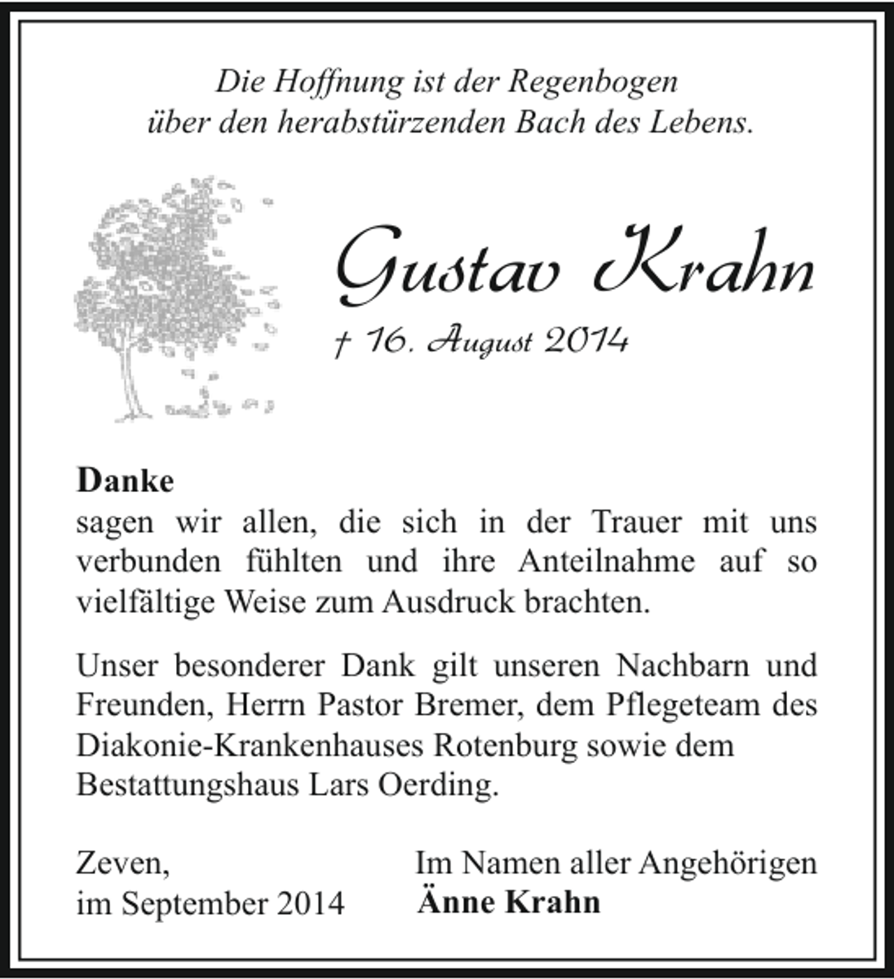 <p>Die Hoffnung ist der Regenbogen<br />über den herabstürzenden Bach des Lebens.</p><p>Gustav Krahn<br />† 16. August 2014<br />Danke</p><p>sagen wir allen, die sich in der Trauer mit uns<br />verbunden fühlten und ihre Anteilnahme auf so<br />vielfältige Weise zum Ausdruck brachten.<br />Unser besonderer Dank gilt unseren Nachbarn und<br />Freunden, Herrn Pastor Bremer, dem Pflegeteam des<br />Diakonie-Krankenhauses Rotenburg sowie dem<br />Bestattungshaus Lars Oerding.<br />Zeven,<br />im September 2014</p><p>Im Namen aller Angehörigen<br />Änne Krahn</p>