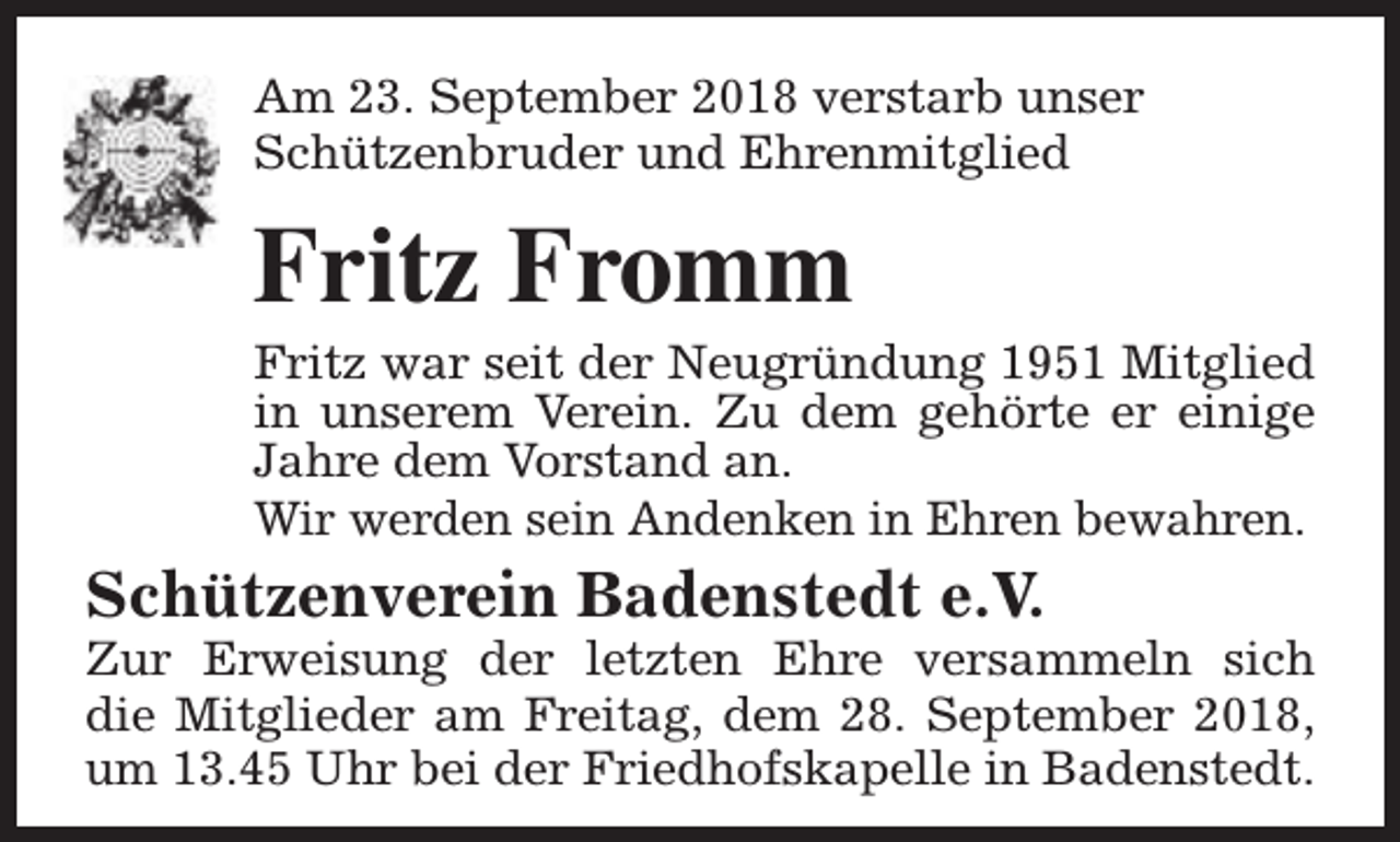 <p>Am 23. September 2018 verstarb unser<br />Schützenbruder und Ehrenmitglied</p><p>Fritz Fromm</p><p>Fritz war seit der Neugründung 1951 Mitglied<br />in unserem Verein. Zu dem gehörte er einige<br />Jahre dem Vorstand an.<br />Wir werden sein Andenken in Ehren bewahren.</p><p>Schützenverein Badenstedt e.V.</p><p>Zur Erweisung der letzten Ehre versammeln sich<br />die Mitglieder am Freitag, dem 28. September 2018,<br />um 13.45 Uhr bei der Friedhofskapelle in Badenstedt.</p>