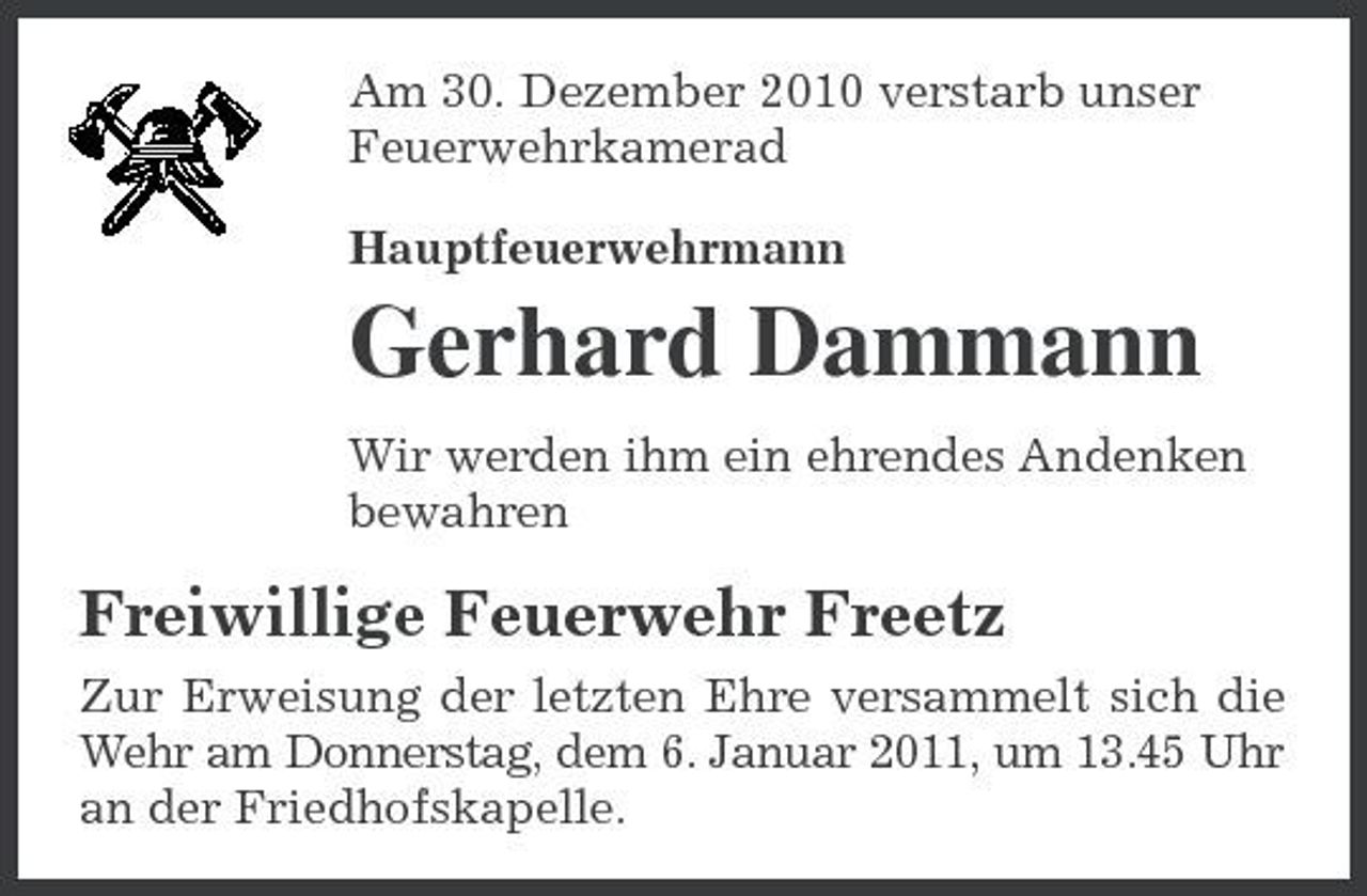 <p>Am 30. Dezember 2010 verstarb unser Feuerwehrkamerad Hauptfeuerwehrmann</p><p>Gerhard Dammann<br />Wir werden ihm ein ehrendes Andenken bewahren</p><p>Freiwillige Feuerwehr Freetz<br />Zur Erweisung der letzten Ehre versammelt sich die Wehr am Donnerstag, dem 6. Januar 2011, um 13.45 Uhr an der Friedhofskapelle.</p>