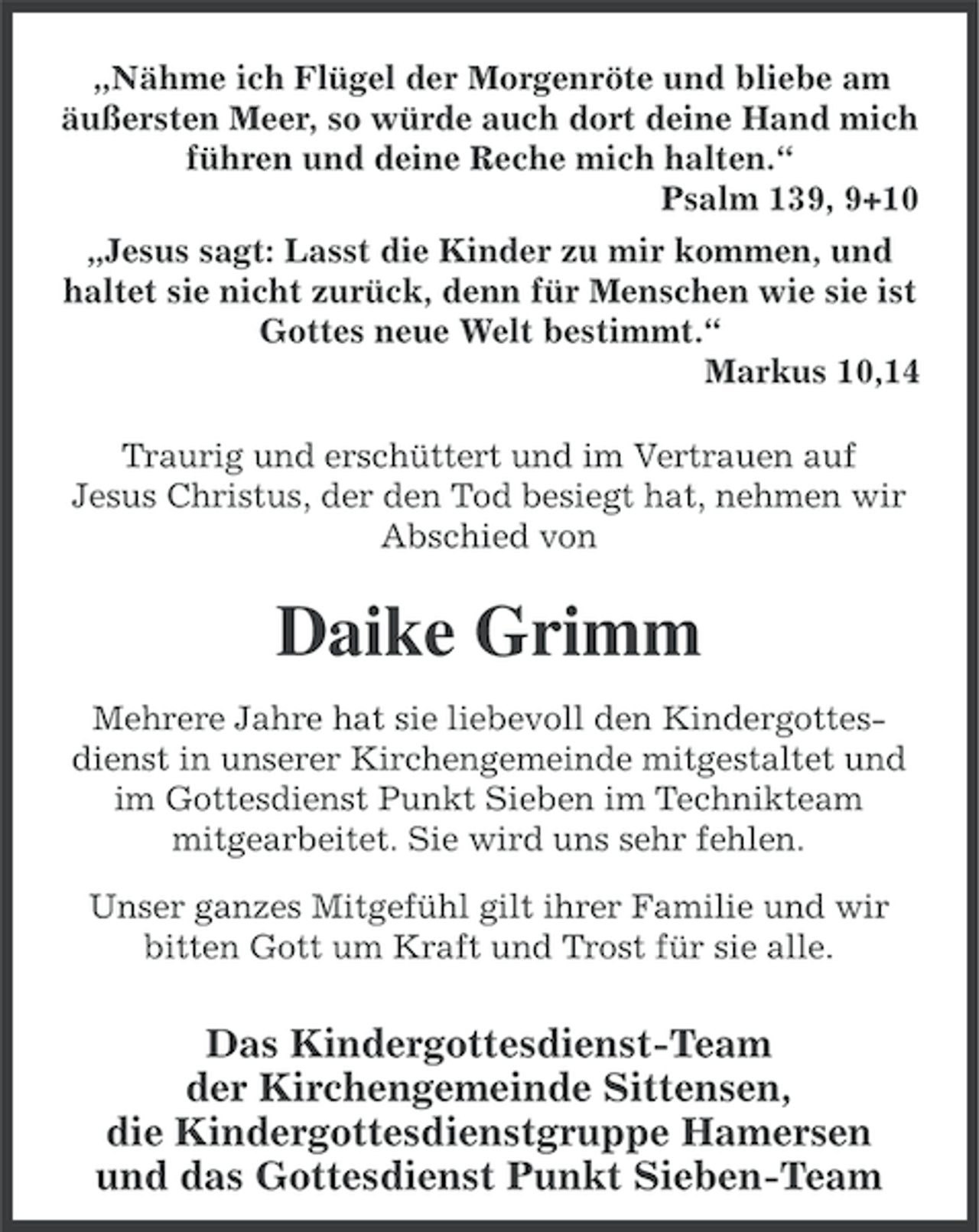 <p>„Nähme ich Flügel der Morgenröte und bliebe am<br />äußersten Meer, so würde auch dort deine Hand mich<br />führen und deine Reche mich halten.“<br />Psalm 139, 9+10<br />„Jesus sagt: Lasst die Kinder zu mir kommen, und<br />haltet sie nicht zurück, denn für Menschen wie sie ist<br />Gottes neue Welt bestimmt.“<br />Markus 10,14<br />Traurig und erschüttert und im Vertrauen auf<br />Jesus Christus, der den Tod besiegt hat, nehmen wir<br />Abschied von</p><p>Daike Grimm<br />Mehrere Jahre hat sie liebevoll den Kindergottesdienst in unserer Kirchengemeinde mitgestaltet und<br />im Gottesdienst Punkt Sieben im Technikteam<br />mitgearbeitet. Sie wird uns sehr fehlen.<br />Unser ganzes Mitgefühl gilt ihrer Familie und wir<br />bitten Gott um Kraft und Trost für sie alle.</p><p>Das Kindergottesdienst-Team<br />der Kirchengemeinde Sittensen,<br />die Kindergottesdienstgruppe Hamersen<br />und das Gottesdienst Punkt Sieben-Team</p>