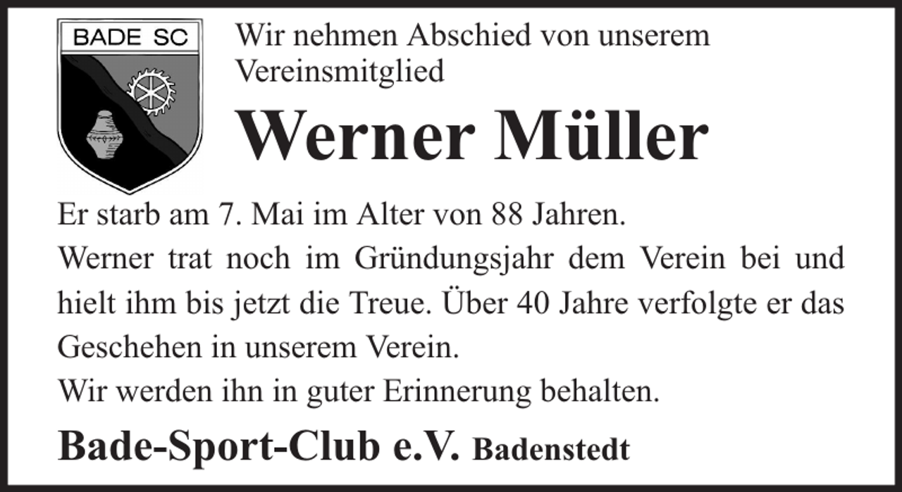 <p>Wir nehmen Abschied von unserem<br />Vereinsmitglied</p><p>Werner Müller</p><p>Er starb am 7. Mai im Alter von 88 Jahren.<br />Werner trat noch im Gründungsjahr dem Verein bei und<br />hielt ihm bis jetzt die Treue. Über 40 Jahre verfolgte er das<br />Geschehen in unserem Verein.<br />Wir werden ihn in guter Erinnerung behalten.</p><p>Bade-Sport-Club e.V. Badenstedt</p>