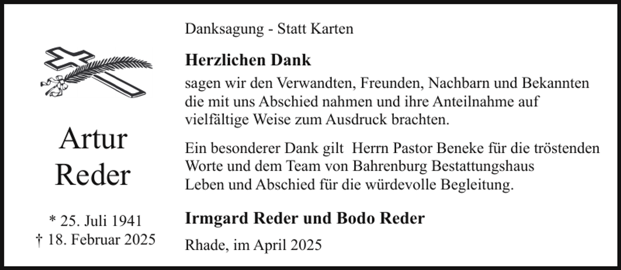 <p>Danksagung - Statt Karten</p><p>Herzlichen Dank</p><p>Artur<br />Reder<br />* 25. Juli 1941<br />† 18. Februar 2025</p><p>sagen wir den Verwandten, Freunden, Nachbarn und Bekannten<br />die mit uns Abschied nahmen und ihre Anteilnahme auf<br />vielfältige Weise zum Ausdruck brachten.<br />Ein besonderer Dank gilt Herrn Pastor Beneke für die tröstenden<br />Worte und dem Team von Bahrenburg Bestattungshaus<br />Leben und Abschied für die würdevolle Begleitung.</p><p>Irmgard Reder und Bodo Reder<br />Rhade, im April 2025</p>