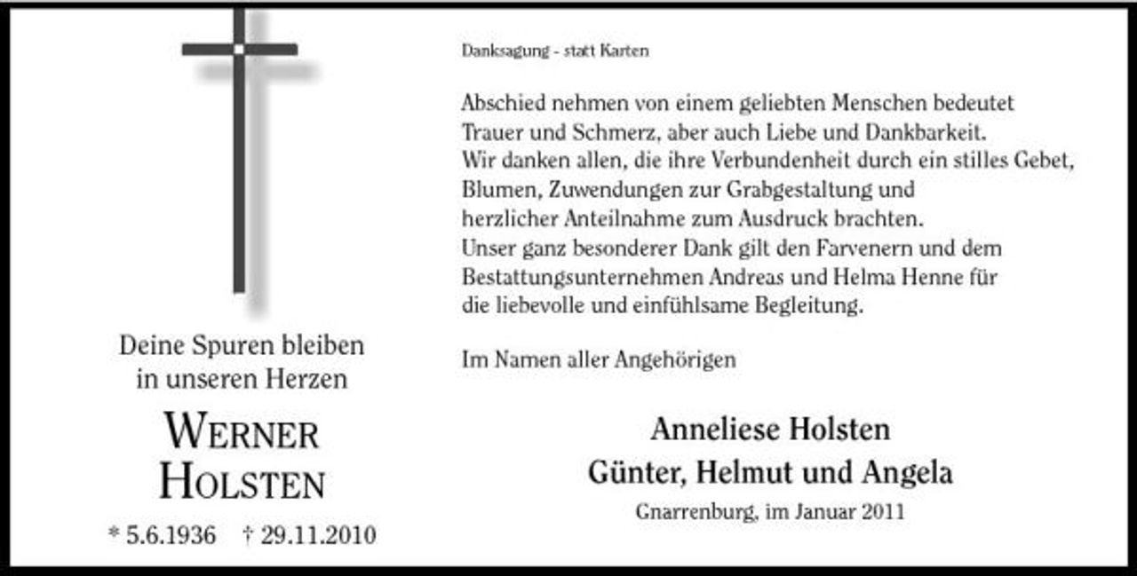 <p>Danksagung - statt Karten</p><p>Abschied nehmen von einem geliebten Menschen bedeutet Trauer und Schmerz, aber auch Liebe und Dankbarkeit. Wir danken allen, die ihre Verbundenheit durch ein stilles Gebet, Blumen, Zuwendungen zur Grabgestaltung und herzlicher Anteilnahme zum Ausdruck brachten. Unser ganz besonderer Dank gilt den Farvenern und dem Bestattungsunternehmen Andreas und Helma Henne für die liebevolle und einfühlsame Begleitung.</p><p>Deine Spuren bleiben in unseren Herzen</p><p>Im Namen aller Angehörigen</p><p>WERNER HOLSTEN<br />* 5.6.1936 † 29.11.2010</p><p>Anneliese Holsten Günter, Helmut und Angela<br />Gnarrenburg, im Januar 2011</p>