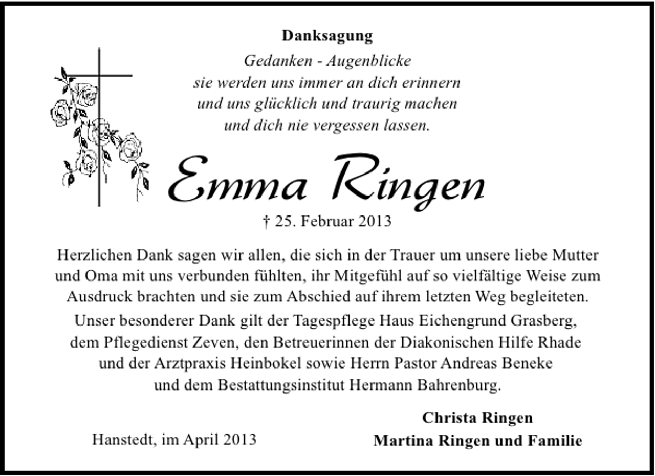 <p>Danksagung<br />Gedanken - Augenblicke<br />sie werden uns immer an dich erinnern<br />und uns glücklich und traurig machen<br />und dich nie vergessen lassen.</p><p>Emma Ringen<br />† 25. Februar 2013</p><p>Herzlichen Dank sagen wir allen, die sich in der Trauer um unsere liebe Mutter<br />und Oma mit uns verbunden fühlten, ihr Mitgefühl auf so vielfältige Weise zum<br />Ausdruck brachten und sie zum Abschied auf ihrem letzten Weg begleiteten.<br />Unser besonderer Dank gilt der Tagespflege Haus Eichengrund Grasberg,<br />dem Pflegedienst Zeven, den Betreuerinnen der Diakonischen Hilfe Rhade<br />und der Arztpraxis Heinbokel sowie Herrn Pastor Andreas Beneke<br />und dem Bestattungsinstitut Hermann Bahrenburg.<br />Hanstedt, im April 2013</p><p>Christa Ringen<br />Martina Ringen und Familie</p>